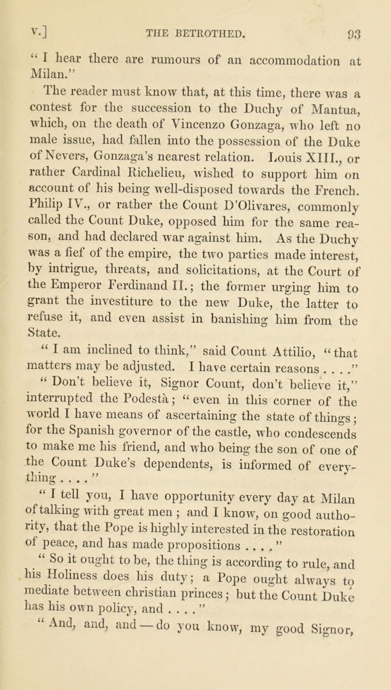 “ I hear there are rumours of an accommodation at Milan.” The reader must know that, at this time, there was a contest for the succession to the Duchy of Mantua, which, on the death of Vincenzo Gonzaga, who left no male issue, had fallen into the possession of the Duke of Nevers, Gonzaga’s nearest relation. Louis XIII., or rather Cardinal Richelieu, wished to support him on account of his being well-disposed towards the French. Philip IV., or rather the Count D’Olivares, commonly called the Count Duke, opposed him for the same rea- son, and had declared war against him. As the Duchy was a fief of the empire, the two parties made interest, by intrigue, threats, and solicitations, at the Court of the Emperor Ferdinand II.; the former urging him to grant the investiture to the new Duke, the latter to refuse it, and even assist in banishing him from the State. “ I am inclined to think,” said Count Attilio, “that matters may be adjusted. I have certain reasons . . . .” “ Don’t believe it, Signor Count, don’t believe it,” interrupted the Podesta; “ even in this corner of the world I have means of ascertaining the state of things; for the Spanish governor of the castle, who condescends to make me his friend, and who being the son of one of the Count Duke’s dependents, is informed of every- thing . . . . ” “ 1 teU you, I have opportunity every day at Milan of talking with great men ; and I know, on good autho- rity, that the Pope is highly interested in the restoration of peace, and has made propositions .. . . ” So it ought to be, the thing is according to rule, and his Holiness does his duty; a Pope ought always to mediate between Christian princes ; but the Count Duke has his own policy, and .... ” And, and, and do you know, my good Signor,
