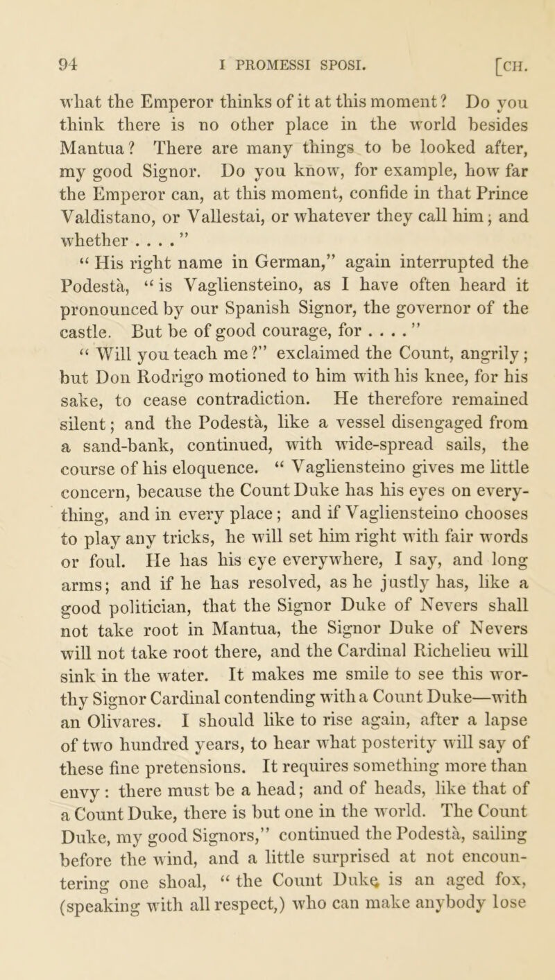 what the Emperor thinks of it at this moment ? Do you think there is no other place in the world besides Mantua? There are many things to be looked after, my good Signor. Do you know, for example, how far the Emperor can, at this moment, confide in that Prince Valdistano, or Vallestai, or whatever they call him; and whether . . . . ” “ His right name in German,” again interrupted the Podesta, “ is Vagliensteino, as I have often heard it pronounced by our Spanish Signor, the governor of the castle. But be of good courage, for ” “ Will you teach me?” exclaimed the Count, angrily; but Don Rodrigo motioned to him with his knee, for his sake, to cease contradiction. He therefore remained silent; and the Podesta, like a vessel disengaged from a sand-bank, continued, with wide-spread sails, the course of his eloquence. “ Vagliensteino gives me little concern, because the Count Duke has his eyes on every- thing, and in every place; and if Vagliensteino chooses to play any tricks, he will set him right with fair words or foul. He has his eye everywhere, I say, and long arms; and if he has resolved, as he justly has, like a good politician, that the Signor Duke of Nevers shall not take root in Mantua, the Signor Duke of Nevers will not take root there, and the Cardinal Richelieu will sink in the water. It makes me smile to see this wor- thy Signor Cardinal contending with a Count Duke—with an Olivares. I should like to rise again, after a lapse of two hundred years, to hear what posterity will say of these fine pretensions. It requires something more than envy : there must be a head; and of heads, like that of a Count Duke, there is but one in the world. The Count Duke, my good Signors,” continued the Podesta, sailing before the wind, and a little surprised at not encoun- tering one shoal, “ the Count Dukq is an aged fox, (speaking w ith all respect,) who can make anybody lose