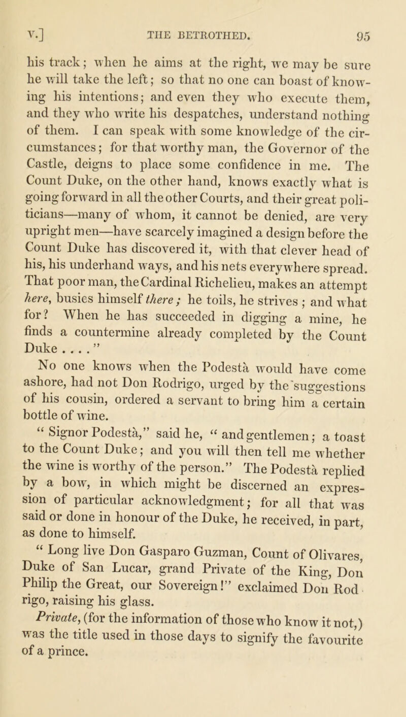 liis track; when he aims at the right, w e may be sure he will take the left; so that no one can boast of know- ing his intentions; and even they wdio execute them, and they who write his despatches, understand nothing of them. I can speak with some knowledge of the cir- cumstances ; for that worthy man, the Governor of the Castle, deigns to place some confidence in me. The Count Duke, on the other hand, knows exactly what is going forward in all the other Courts, and their great poli- ticians—many of whom, it cannot be denied, are very upright men—have scarcely imagined a design before the Count Duke has discovered it, with that clever head of his, his underhand wrays, and his nets everywhere spread. That poor man, the Cardinal Richelieu, makes an attempt here, busies himself there ; he toils, he strives ; and what for? When he has succeeded in digging a mine, he finds a countermine already completed by the Count Duke . . . . ” No one knows when the Podesta would have come ashore, had not Don Rodrigo, urged by the suggestions of his cousin, ordered a servant to bring him a certain bottle of wine. “ Signor Podesta,” said he, “ and gentlemen; a toast to the Count Duke; and you will then tell me whether the wine is worthy of the person.” The Podesta replied by a bow, in which might be discerned an expres- sion of particular acknowledgment; for all that was said or done in honour of the Duke, he received, in part, as done to himself. “ Long: live Don Gasparo Guzman, Count of Olivares, Duke of San Lucar, grand Private of the King, Don Philip the Great, our Sovereign!” exclaimed Don Rod rigo, raising his glass. Private, (for the information of those who know it not,) was the title used in those days to signify the favourite of a prince.