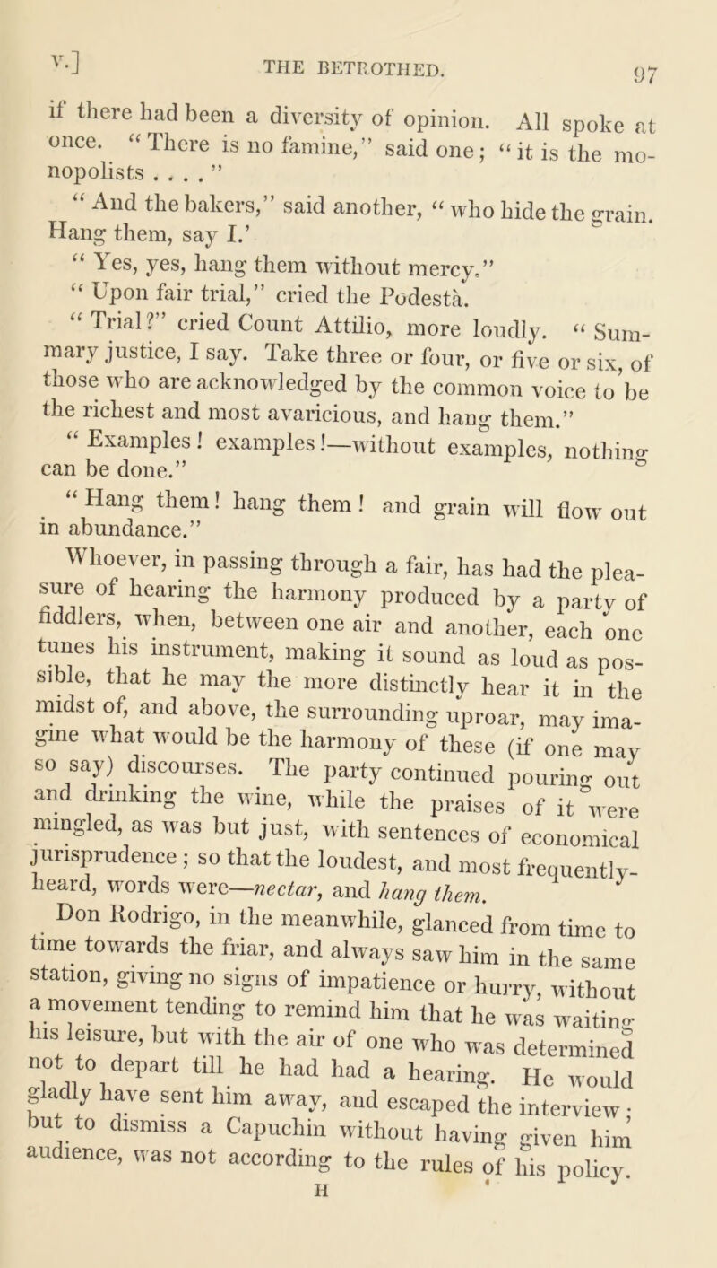 97 if tbere bad been a diversity of opinion. All spoke at once. Iheie is no famine, said one; “ it is the mo- nopolists . . . . ” “ And the bakers,” said another, “ who hide the grain. Hang them, say I.’ “ Yes, yes, hang them without mercy,” “ Upon fair trial,” cried the Podesta. “ THal?” cried Count Attilio, more loudly. “ Sum- mary justice, I say. Take three or four, or five or six, of those who are acknowledged by the common voice to’be the richest and most avaricious, and hang them.” “ Examples i examples .'—without examples, nothin^ can be done.” & “ Hang them! hang them! and grain will flow out in abundance.” Whoever, in passing through a fair, has had the plea- sure of hearing the harmony produced by a party of fiddlers, when, between one air and another, each one tunes his instrument, making it sound as loud as pos- sible, that he may the more distinctly hear it in the midst of, and above, the surrounding uproar, may ima- gine what would be the harmony of these (if one may so say) discourses. The party continued pouring out and drinking the wine, while the praises of it were mingled, as was but just, with sentences of economical jurisprudence; so that the loudest, and most frequently- heard, words were—nectar, and hang them. Don Rodrigo, in the meanwhile, glanced from time to time towards the friar, and always saw him in the same station, giving no signs of impatience or hurry, without a movement tending to remind him that he was waitino- ns leisure, but with the air of one who was determined not to depart till he had had a hearing. He would gladly have sent him away, and escaped the interview • bu to dismiss a Capuchin without having given him audience, was not according to the rules of his policy.