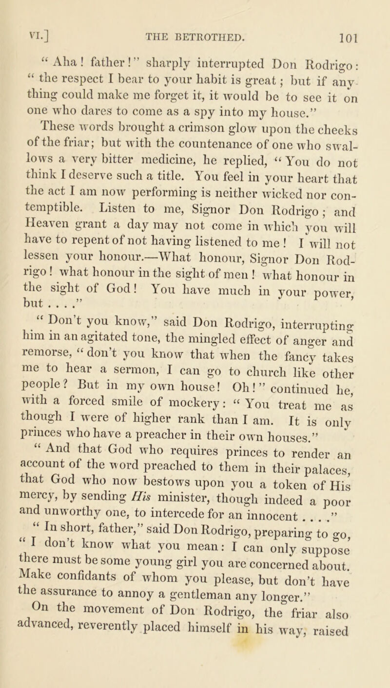 “Aha! father!” sharply interrupted Don Rodrigo: “ the respect I bear to your habit is great; but if any thing could make me forget it, it would be to see it on one who dares to come as a spy into my house.” These words brought a crimson glow upon the cheeks of the friar; but with the countenance of one who swal- lows a very bitter medicine, he replied, “ You do not think I deserve such a title. You feel in your heart that the act I am now performing is neither wicked nor con- temptible. Listen to me, Signor Don Rodrigo ; and Heaven grant a day may not come in which you will have to repent of not having listened to me ! I will not lessen your honour.—What honour, Signor Don Rod- rigo ! what honour in the sight of men ! what honour in the sight of God! You have much in your power, but . . . “ Don’t you know,” said Don Rodrigo, interrupting him in an agitated tone, the mingled effect of anger and remorse, “ don’t you know that when the fancy takes me to hear a sermon, I can go to church like other people? But in my own house! Oh!” continued he, with a forced smile of mockery: “ You treat me as though I were of higher rank than I am. It is only princes who have a preacher in their own houses.” “ An(J tliat God who requires princes to render an account of the word preached to them in their palaces, that God who now bestows upon you a token of His mercy, by sending His minister, though indeed a poor and unworthy one, to intercede for an innocent . . . .” s|10ri> father, said Don Rodrigo, preparing to go, “ I don’t know what you mean: I can only suppose there must be some young girl you are concerned about. Make confidants of whom you please, but don’t have the assurance to annoy a gentleman any longer.” On the movement of Don Rodrigo, the* friar also advanced, reverently placed himself in his way, raised