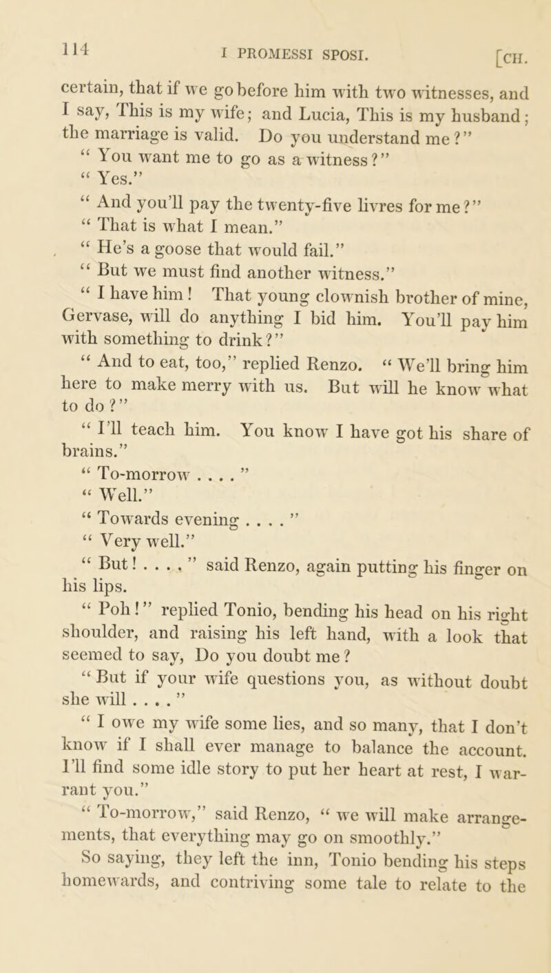 [CH. certain, that if we go before him with two witnesses, and I say, This is my wife; and Lucia, This is my husband; the marriage is valid. Do you understand me ? ” “ T ou want me to go as a witness ?” “ Yes.” “ And you’ll pay the twenty-five livres forme?” “ That is what I mean.” “ He’s a goose that would fail.” “ But we must find another witness.” “ 1 have him! That young clownish brother of mine, Gervase, will do anything I bid him. You’ll pay him with something to drink?” And to eat, too, replied Renzo. u Weil bring him heie to make merry with us. But will he knowr what to do?” 111 teach him. You know I have got his share of brains.” “ To-morrow . . . . ” “ Well.” “ Towards evening . . . . ” “ Very w ell.” “ But!...,” said Renzo, again putting his finger on his lips. “ Poh! ” replied Tonio, bending his head on his risht shoulder, and raising his left hand, with a look that seemed to say, Do you doubt me ? “ But if your wife questions you, as without doubt she will . . . . ” “ I owe my wife some lies, and so many, that I don’t know if I shall ever manage to balance the account. I’ll find some idle story to put her heart at rest, I w ar- rant you.” “ To-morrow,” said Renzo, “ we will make arrange- ments, that everything may go on smoothly.” So saying, they left the inn, Tonio bending his steps homewards, and contriving some tale to relate to the