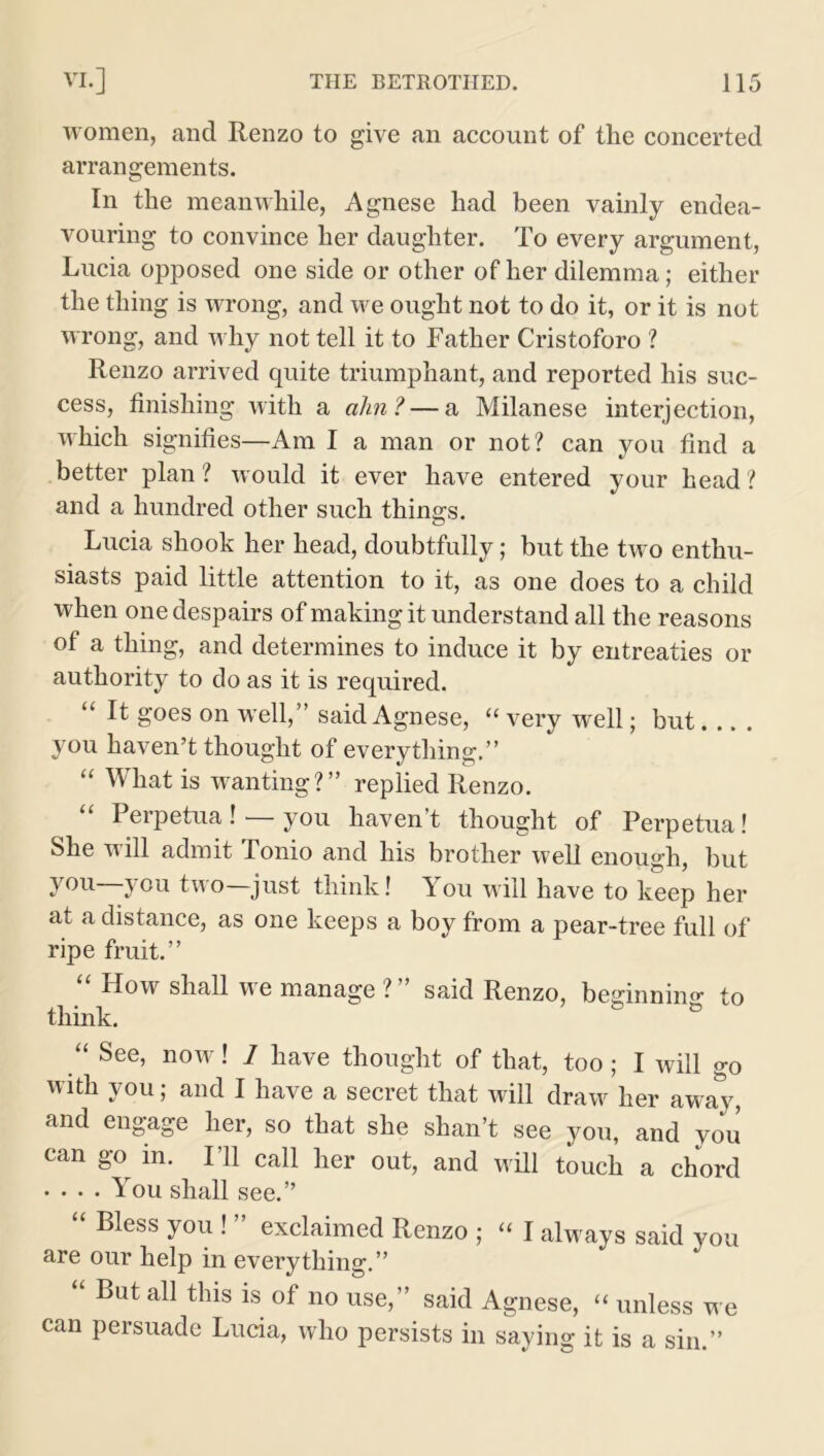 women, and Renzo to give an account of the concerted arrangements. In the meanwhile, Agnese had been vainly endea- vouring to convince her daughter. To every argument, Lucia opposed one side or other of her dilemma; either the thing is wrong, and we ought not to do it, or it is not wrong, and why not tell it to Father Cristoforo ? Renzo arrived quite triumphant, and reported his suc- cess, finishing with a aim? — a Milanese interjection, which signifies—Am I a man or not? can you find a better plan ? would it ever have entered your head ? and a hundred other such things. Lucia shook her head, doubtfully; but the two enthu- siasts paid little attention to it, as one does to a child when one despairs of making it understand all the reasons of a thing, and determines to induce it by entreaties or authority to do as it is required. “ It goes on well,” said Agnese, “ very well; but.... you haven’t thought of everything.” “ What is wanting?” replied Renzo. I erpetua ! you haven t thought of Perpetua! She will admit Tonio and his brother well enough, but y°u you two—just think! You will have to keep her at a distance, as one keeps a boy from a pear-tree full of ripe fruit.” “ How shall we manage ?” said Renzo, beginning to think. ° “ See, now! 1 have thought of that, too; I will go with you; and I have a secret that will draw her away, and engage her, so that she shan’t see you, and you can go m. I’ll call her out, and will touch a chord . ... You shall see.” “ Bless y°u ! ” exclaimed Renzo ; “ I always said you are our help in everything.” But all this is of no use,” said Agnese, “ unless we can persuade Lucia, who persists in saying it is a sin.”