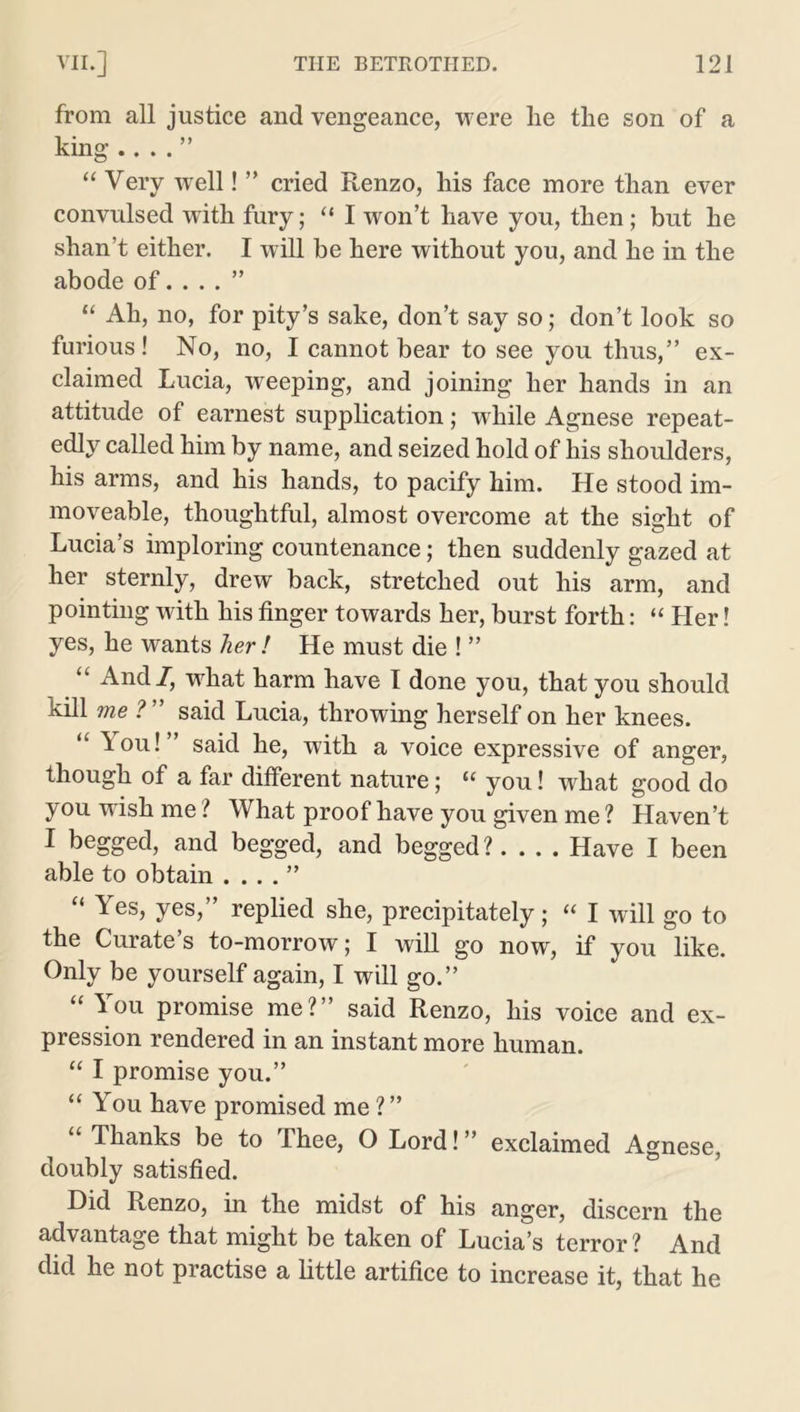 from all justice and vengeance, were lie tlie son of a king .. . . ” “ Very well! ” cried Renzo, his face more than ever convulsed with fury; “ I won’t have you, then ; but he shan’t either. I will he here without you, and he in the abode of. ... ” “ Ah, no, for pity’s sake, don’t say so; don’t look so furious! No, no, I cannot bear to see you thus,” ex- claimed Lucia, weeping, and joining her hands in an attitude of earnest supplication; while Agnese repeat- edly called him by name, and seized hold of his shoulders, his arms, and his hands, to pacify him. He stood im- moveable, thoughtful, almost overcome at the sight of Lucia’s imploring countenance; then suddenly gazed at her sternly, drew back, stretched out his arm, and pointing with his finger towards her, burst forth: “ Her! yes, he wants her ! He must die ! ” “ And/, what harm have I done you, that you should kill me ?” said Lucia, throwing herself on her knees. “ You! said he, with a voice expressive of anger, though of a far different nature; u you! what good do you wish me ? What proof have you given me ? Haven’t I begged, and begged, and begged?.... Have I been able to obtain . . . . ” \ es, yes, replied she, precipitately ; cc I will go to the Curate’s to-morrow; I will go now, if you like. Only be yourself again, I will go.” “ You promise me?” said Renzo, his voice and ex- pression rendered in an instant more human. “ I promise you.” “ You have promised me?” “ Thanks be to Thee, O Lord!” exclaimed Agnese, doubly satisfied. Did Renzo, in the midst of his anger, discern the advantage that might be taken of Lucia’s terror ? And did he not practise a little artifice to increase it, that he