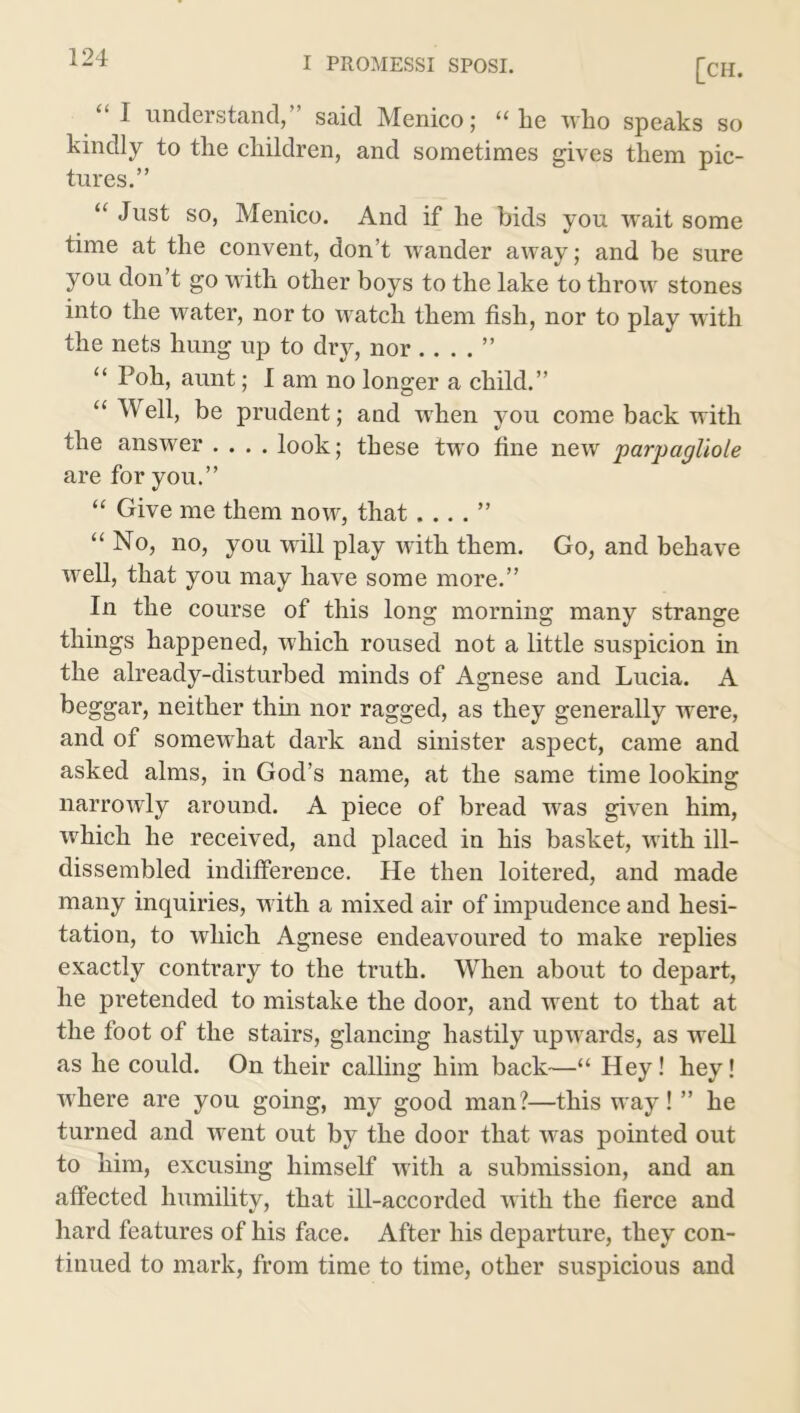 [CH. “I understand,” said Menico; “he who speaks so kindly to the children, and sometimes gives them pic- tures.” “ Just so, Menico. And if he bids you wait some time at the convent, don’t wander away; and be sure you don’t go with other boys to the lake to throw stones into the water, nor to watch them fish, nor to play with the nets hung up to dry, nor .. . . ” “ Poh, aunt; I am no longer a child.” “Well, be prudent; and when you come back with the answer .... look; these two fine new parpagliole are for you.” “ Give me them now, that “ No, no, you will play with them. Go, and behave well, that you may have some more.” In the course of this long morning many strange things happened, which roused not a little suspicion in the already-disturbed minds of Agnese and Lucia. A beggar, neither thin nor ragged, as they generally were, and of somewhat dark and sinister aspect, came and asked alms, in God’s name, at the same time looking narrowly around. A piece of bread was given him, which he received, and placed in his basket, with ill- dissembled indifference. He then loitered, and made many inquiries, with a mixed air of impudence and hesi- tation, to which Agnese endeavoured to make replies exactly contrary to the truth. When about to depart, he pretended to mistake the door, and went to that at the foot of the stairs, glancing hastily upwards, as well as he could. On their calling him back—“ Hey! hey! where are you going, my good man?—this way! ” he turned and went out by the door that was pointed out to him, excusing himself with a submission, and an affected humility, that ill-accorded with the fierce and hard features of his face. After his departure, they con- tinued to mark, from time to time, other suspicious and