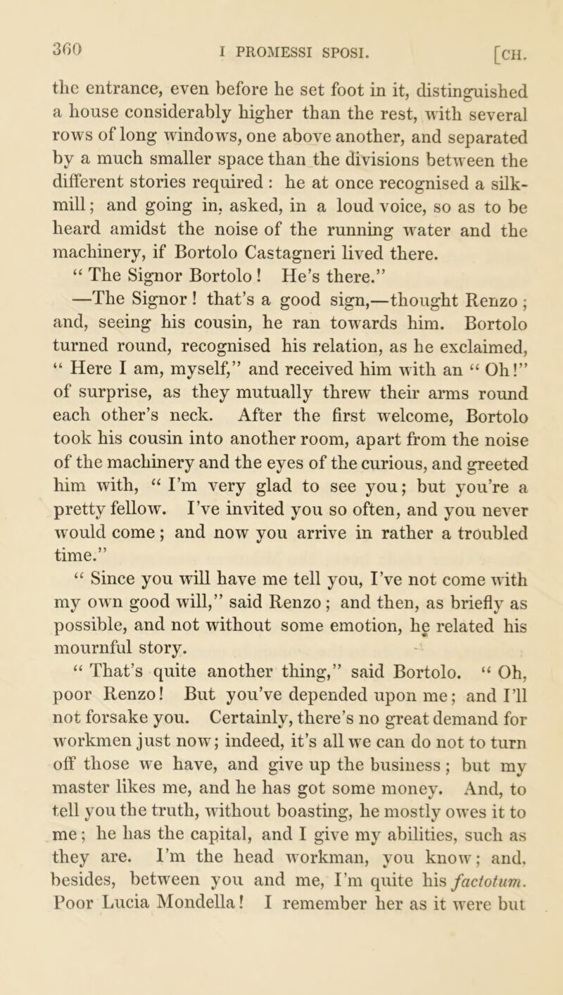 the entrance, even before he set foot in it, distinguished a house considerably higher than the rest, with several rows of long windows, one above another, and separated by a much smaller space than the divisions between the different stories required : he at once recognised a silk- mill ; and going in, asked, in a loud voice, so as to be heard amidst the noise of the running wrater and the machinery, if Bortolo Castagneri lived there. “ The Signor Bortolo ! He’s there.” —The Signor ! that’s a good sign,—thought Renzo ; and, seeing his cousin, he ran towards him. Bortolo turned round, recognised his relation, as he exclaimed, “ Here I am, myself,” and received him with an “ Oh!” of surprise, as they mutually threw their arms round each other’s neck. After the first welcome, Bortolo took his cousin into another room, apart from the noise of the machinery and the eyes of the curious, and greeted him with, “ I’m very glad to see you; but you’re a pretty fellow. I’ve invited you so often, and you never would come; and now you arrive in rather a troubled time.” “ Since you will have me tell you, I’ve not come with my own good will,” said Renzo ; and then, as briefly as possible, and not without some emotion, he related his mournful story. “ That’s quite another thing,” said Bortolo. “ Oh, poor Renzo! But you’ve depended upon me; and I’ll not forsake you. Certainly, there’s no great demand for workmen just now; indeed, it’s all we can do not to turn off those we have, and give up the business; but my master likes me, and he has got some money. And, to tell you the truth, without boasting, he mostly owes it to me; he has the capital, and I give my abilities, such as they are. I’m the head workman, you know; and. besides, between you and me, I’m quite his factotum. Poor Lucia Mondella! I remember her as it were but