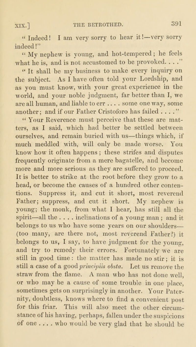 “ Indeed! I am very sorry to bear it!—very sorry indeed!” “ My nephew is young, and hot-tempered ; he feels what he is, and is not accustomed to be provoked. . . “ It shall be my business to make every inquiry on the subject. As I have often told your Lordship, and as you must know, with your great experience in the world, and your noble judgment, far better than I, we are all human, and liable to err .... some one way, some another; and if our Father Cristoforo has failed . . . .” “ Your Reverence must perceive that these are mat- ters, as I said, which had better be settled between ourselves, and remain buried with us—things which, if much meddled with, will only be made worse. You know how it often happens ; these strifes and disputes frequently originate from a mere bagatelle, and become more and more serious as they are suffered to proceed. It is better to strike at the root before they grow to a head, or become the causes of a hundred other conten- tions. Suppress it, and cut it short, most reverend Father; suppress, and cut it short. My nephew is young; the monk, from what I hear, has still all the spirit—all the .... inclinations of a young man ; and it belongs to us who have some years on our shoulders— (too many, are there not, most reverend Father?) it belongs to us, I say, to have judgment for the young, and try to remedy their errors. Fortunately we are still in good time : the matter has made no stir; it is still a case of a good principiis obsta. Let us remove the straw from the flame. A man who has not done well, or who may be a cause of some trouble in one place, sometimes gets on surprisingly in another. Your Pater- nity, doubtless, knows where to find a convenient post for this friar. This will also meet the other circum- stance of his having, perhaps, fallen under the suspicions of one .... who would be very glad that he should be