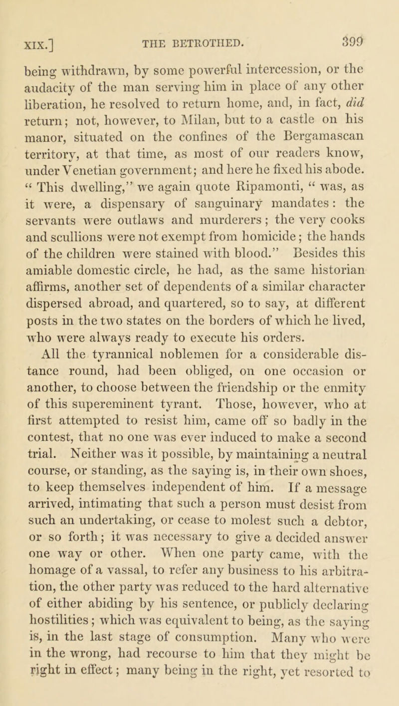 being withdrawn, by some powerful intercession, or the audacity of the man serving him in place of any other liberation, he resolved to return home, and, in fact, did return; not, however, to Milan, but to a castle on his manor, situated on the confines of the Bergamascan territory, at that time, as most of our readers know, under Venetian government; and here he fixed his abode. “ This dwelling,” we again quote Ripamonti, “ was, as it were, a dispensary of sanguinary mandates: the servants were outlaw's and murderers; the very cooks and scullions w ere not exempt from homicide; the hands of the children were stained with blood.” Besides this amiable domestic circle, he had, as the same historian affirms, another set of dependents of a similar character dispersed abroad, and quartered, so to say, at different posts in the two states on the borders of w'hich he lived, who were always ready to execute his orders. All the tyrannical noblemen for a considerable dis- tance round, had been obliged, on one occasion or another, to choose between the friendship or the enmity of this supereminent tyrant. Those, however, who at first attempted to resist him, came off so badly in the contest, that no one was ever induced to make a second trial. Neither was it possible, by maintaining a neutral course, or standing, as the saying is, in their own shoes, to keep themselves independent of him. If a message arrived, intimating that such a person must desist from such an undertaking, or cease to molest such a debtor, or so forth; it was necessary to give a decided answer one way or other. When one party came, with the homage of a vassal, to refer any business to his arbitra- tion, the other party Avas reduced to the hard alternative of either abiding by his sentence, or publicly declaring hostilities; which was equivalent to being, as the saying is, in the last stage of consumption. Many who were in the wrong, had recourse to him that thev mierht be right in effect; many being in the right, yet resorted to