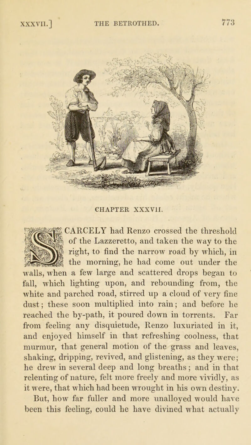 CHAPTER XXXVII. CARCELY had Renzo crossed the threshold of the Lazzeretto, and taken the way to the right, to find the narrow road by which, in the morning, he had come out under the walls, when a few large and scattered drops began to fall, which lighting upon, and rebounding from, the white and parched road, stirred up a cloud of very fine dust; these soon multiplied into rain; and before he reached the by-path, it poured down in torrents. Far from feeling any disquietude, Renzo luxuriated in it, and enjoyed himself in that refreshing coolness, that murmur, that general motion of the grass and leaves, shaking, dripping, revived, and glistening, as they were; he drew in several deep and long breaths; and in that relenting of nature, felt more freely and more vividly, as it were, that which had been wrought in his own destiny. But, how far fuller and more unalloyed would have been this feeling, could he have divined what actually