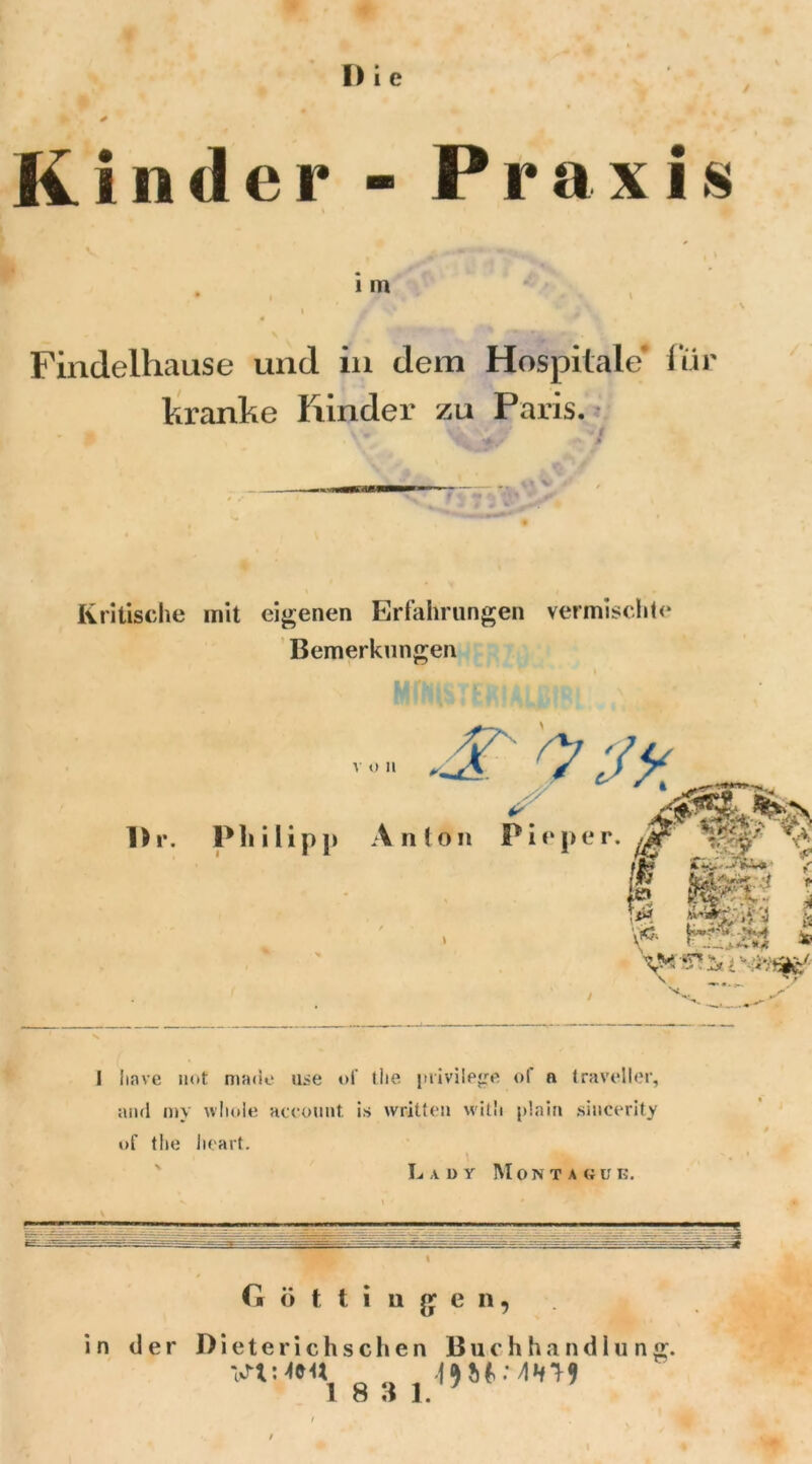 Kinder - Praxis ■' . im , i Findelhause und in dem Hospitale* für kranke Rinder zu Paris. \\« \ ‘ V i Kritische mit eigenen Erfahrungen vermischte Bemerkungen I Imve not made u^e *>1' the piivile*jre of n traveller, and my wliole account is written witli plain sincerity of the Jieart. Lady Montague. G « t t i u g e n, in der Dieterichschen Buchhandlung. I O tl 1.