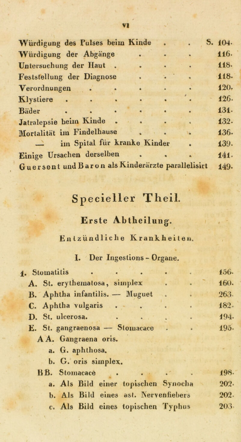 Würdigung des Pulses beim Kinde . . S. 104- Würdigung der Abgänge . • . 116. Untersuchung der Haut .... 118. Feststellung der Diagnose . - 118- Verordnungen ..... 120. Klysliere ...... 126* Bäder ...... 131* Jatralepsie beim Kinde .... 132* Mortalität im Findelhause . . . 136- — im Spital für kranke Kinder . 130. Einige Ursachen derselben . . . 141, Guersent und B a r o n als Kinderärzte parallelisirt 149. Specieller Th eil. Erste Abtlieilungf. f 1 Entzündliche Krankheiten, I. Der Ingestions - Organe. 1. Stomatitis ..... A. St. erythematosa, simplex B. Aphtha infantilis. — Muguet C. Aphtha vulgaris .... D. St. ulcerosa. .... E. St. gangraenosa — Slomacace AA. Gangraena oris. a. G. aphthosa. b. G. oris simplex. BB. Stomacace . . • a. Als Bild einer topischen Synocha b. Als Bild eines ast. INervenliebers c. Als Bild eines topischen Typhus 156- 160. 263- 182- 194- 195* 198. 202. 202. 203