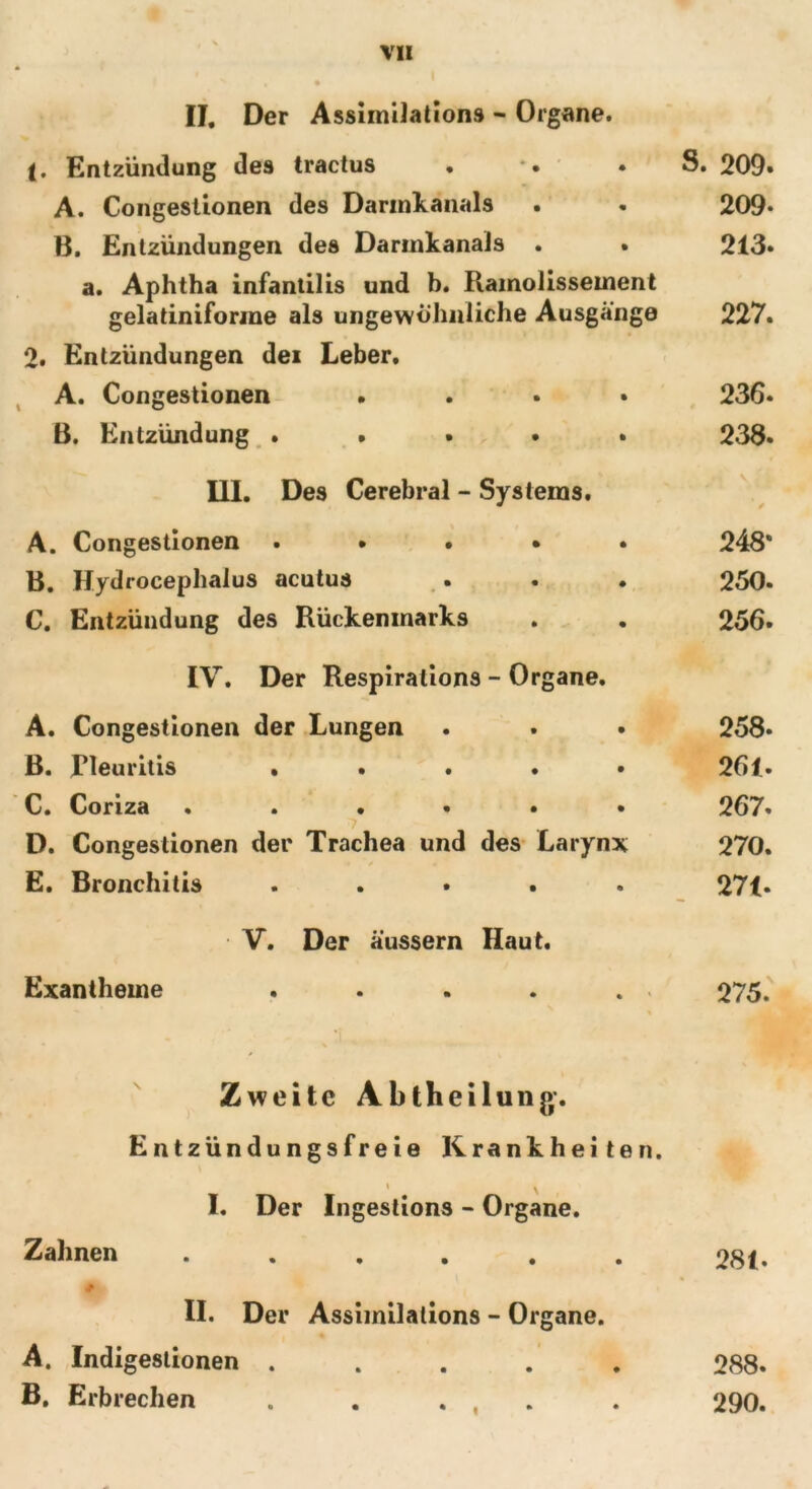 II. Der Assimilation» - Organe. (. Entzündung des tractus . . . S. 209« A. Congestionen des Darinkanals . . 209* B. Entzündungen des Darmkanals . . 213. a. Aphtha infantilis und b. Ramolissement gelatiniforme als ungewöhnliche Ausgänge 227. 2. Entzündungen dei Leber. A. Congestionen .... 236. ß. Entzündung ..... 238* III. Des Cerebral - Systems. A. Congestionen . . . • . B. Hydrocephalus acutus . . . C. Entzündung des Rückenmarks 248* 250. 256. IV. Der Respiralions - Organe. A. Congestionen der Lungen . . • 258* ß. Pleuritis . . . . • 261. C. Coriza ...... 267. D. Congestionen der Trachea und des Larynx 270. E. Bronchitis ..... 271- V. Der äüssern Haut. Exantheme . . . . . 275. Zweite Abtheilung. Entzündungsfreie Krankheiten. I. Der \ Ingestion» - Organe. Zahnen • • • • • 281. II. Der Assimilations - Organe. A. Indigestionen • • • • • 288. B. Erbrechen • • • • • 290.