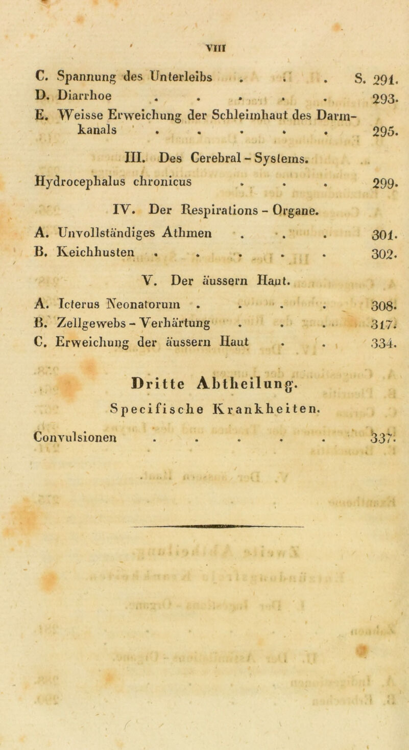 D. Diarrhoe ..... 293. E. Weisse Erweichung der Schleimhaut des Dann- kanals ..... 295. III. Des Cerebral - Systems. Hydrocephalus chronicus . . . 299« IV. Der Respiralions - Organe. A. Unvollständiges Athmen . . . 301. B. Keichhusten ..... 302. V. Der äussern Haut. A. Icterus Neonatorum . . . 308* B. Zellgewebs - Verhärtung . . . 317. C. Erweichung der äussern Haut . . 334. Dritte Abtheilung. • • Specifische Krankheiten. <537! Convulsionen