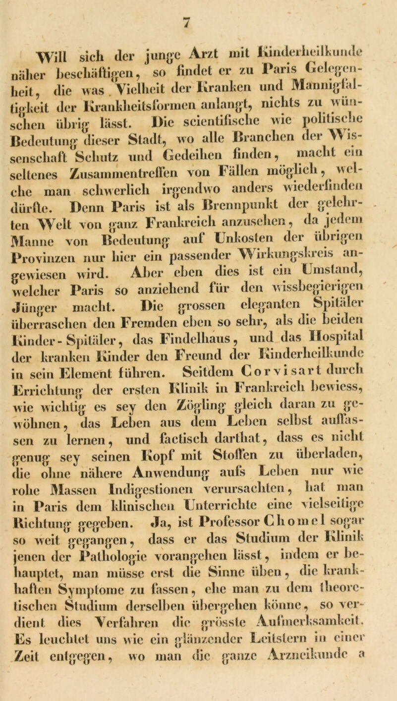 Will sich ilcr junge Arzt mit Kinderheilkunde näher beschäftigen, so findet er zu Paris Gelegen- heit, die was Vielheit der Kranken und Mannigfal- tigkeit der Krankheitsformen anlangt, nichts zu wo 1- schen übrig lässt. Die scientifische wie politische Bedeutung dieser Stadt, wo alle Branchen der W is- scnscliaft Schutz und Gedeihen finden, macht ein seltenes Zusammentreffen von ballen möglich, wel- che man schwerlich irgendwo anders wiederfinden dürfte. Denn Paris ist als Brennpunkt der gelehr- ten Welt von ganz Frankreich anzusehen, da jedem Manne von Bedeutung auf Unkosten der übrigen Provinzen nur hier ein passender Wirkungski eis an- gewiesen wird. Aber eben dies ist ein Umstand, welcher Paris so anziehend für den wissbegierigen Jünger macht. Die grossen eleganten Spitäler überraschen den Fremden eben so sehr, als die beiden Kinder-Spitäler, das Findelhaus, und das Hospital der kranken Kinder den Freund der Kinderheilkunde in sein Element führen. Seitdem Corvisart durch Errichtung der ersten Klinik in Frankreich bcwicss, wie wichtig es sey den Zögling gleich daran zu ge- wöhnen, das Leben aus dem Leben selbst auflas- sen zu lernen, und factisch darthat, dass es nicht genug sey seinen Kopf mit Stoffen zu überladen, die ohne nähere Anwendung aufs Leben nur wie rohe Massen Indigestionen verursachten, hat man in Paris dem klinischen Unterrichte eine vielseitige Richtung gegeben. Ja, ist Professor C h om e 1 sogar so weit gegangen, dass er das Studium der Klinik jenen der Pathologie vorangehen lässt, indem er be- hauptet, man müsse erst die Sinne üben, die krank- haften Symptome zu fassen, ehe man zu dem theore- tischen Studium derselben übergehen könne, so ver- dient dies Verfahren die grösste Aufmerksamkeit. Es leuchtet uns wie ein glänzender Leitstern in einer Zeit entgegen, wo man die ganze Arzneikunde a