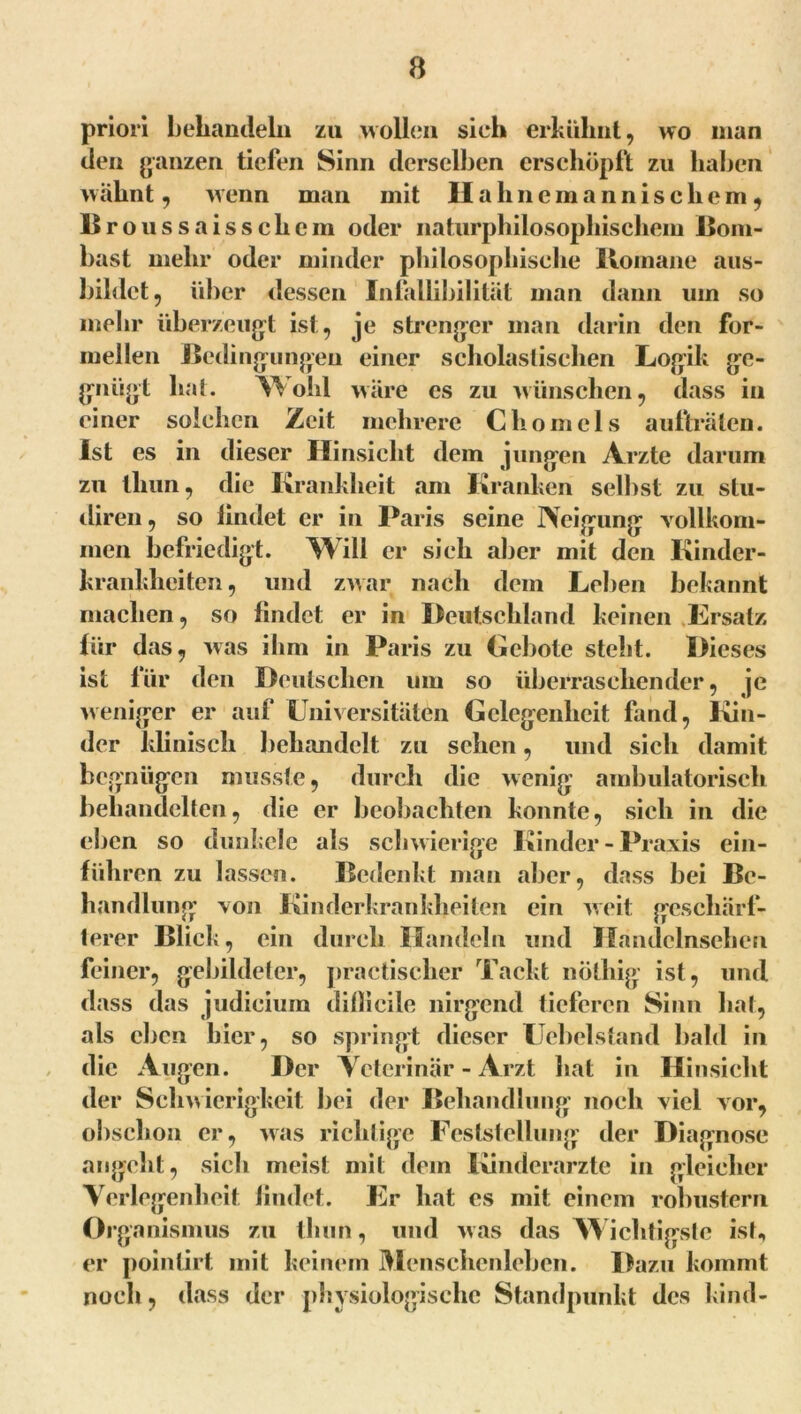 priori behandeln zu wollen sieh erkühnt, wo man den ganzen tiefen Sinn derselben erschöpft zu haben wähnt, wenn man mit II alincmannisclicm, Broussaiss cliem oder naturphilosophischem Bom- bast mehr oder minder philosophische Romane aus- bihlct, über dessen Infallihilitüt man dann um so mehr überzeugt ist, je strenger man darin den for- mellen Bedingungen einer scholastischen Logik ge- gongt hat. Wohl wäre es zu wünschen, dass in einer solchen Zeit mehrere Clio in eis aufträten. Ist es in dieser Hinsicht dem jungen Arzte darum zu tliun, die Krankheit am Kranken selbst zu stu- diren, so lindet er in Paris seine Neigung vollkom- men befriedigt. Will er sich aber mit den Kinder- krankheiten, und zwar nach dem Leben bekannt machen, so lindet er in Deutschland keinen Ersatz für das, was ihm in Paris zu Gebote steht. Dieses ist für den Deutschen um so überraschender, je weniger er auf Universitäten Gelegenheit fand, Kin- der klinisch behandelt zu sehen, und sich damit begnügen musste, durch die wenig ambulatorisch behandelten, die er beobachten konnte, sich in die eben so dunkele als schwierige Kinder - Praxis ein- führen zu lassen. Bedenkt man aber, dass bei Be- handlung von Kinderkrankheiten ein weit geschärf- terer Blick, ein durch Handeln und Mandclnschen feiner, gebildeter, practischer Tackt nöthig ist, und dass das judicium dillicile nirgend tieferen Sinn hat, als eben hier, so springt dieser Uebelstand bald in die Augen. Der Veterinär - Arzt hat in Hinsicht der Schwierigkeit bei der Behandlung noch viel vor, obsclion er, was richtige Feststellung der Diagnose angeht, sich meist mit dem Kinderärzte in gleicher Verlegenheit lindet. Er hat es mit einem robustem Or ganismus zu tliun, und was das Wichtigste ist, er poinlirt mit keinem Menschenleben. Dazu kommt noch, dass der physiologische Standpunkt des Kind-