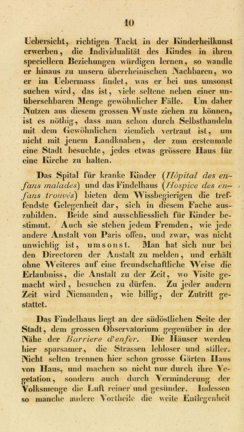 lebersicht, richtigen Tackt in der Kinderheilkunst erwerben, die Individualität des Kindes in ihren speciellern Beziehungen würdigen lernen, so wandle er hinaus zu unsern überrheinischen Nachbaren, wo er im Uekermass findet, was er bei uns umsonst suchen wird, das ist, viele seltene neben einer un- übersehbaren Menge gewöhnlicher Falle. Um daher Nutzen aus diesem grossen Wusle ziehen zu können, ist es nöthig, dass man schon durch Selbsthandeln mit dem Gewöhnlichen ziemlich vertraut ist, um nicht mit jenem Landknaben, der zum erstenmale eine Stadt besuchte, jedes etwas grössere Haus für eine Kirche zu halten. Das Spital für kranke Kinder (Hopital des en- fcuLS malades) und das Findelhaus ( Hü spiee des en— Jans trouves) bieten dem ^Wissbegierigen die tref- fendste Gelegenheit dar, sich in diesem Fache aus- zubilden. Beide sind ausschliesslich für Kinder be- stimmt. Auch sie stehen jedem Fremden, wie jede andere Anstalt von Paris offen, und zwar, was nicht unwichtig ist, umsonst. Man hat sich nur bei den Directoren der Anstalt zu melden, und erhält ohne Weiteres auf eine freundschaftliche Weise die Frlaubniss, die Anstalt zu der Zeit, wo Visite ge- macht wird , besuchen zu dürfen. Zu jeder andern Zeit wird Niemanden, wie billig, der Zutritt ge- stattet. Das Findelhaus liegt an der südöstlichen Seile der Stadt, dem grossen Observatorium gegenüber in der Nähe der Barriere d’enj'er. Die Häuser werden hier sparsamer, die Strassen lebloser und stiller. Nicht selten trennen hier schon grosse Gärten Haus von Haus, und machen so nicht nur durch ihre Ve- getation, sondern auch durch Verminderung der Volksmenge die Luft reiner und gesünder. Indessen so manche andere Vortheile die weite Entlegenheit