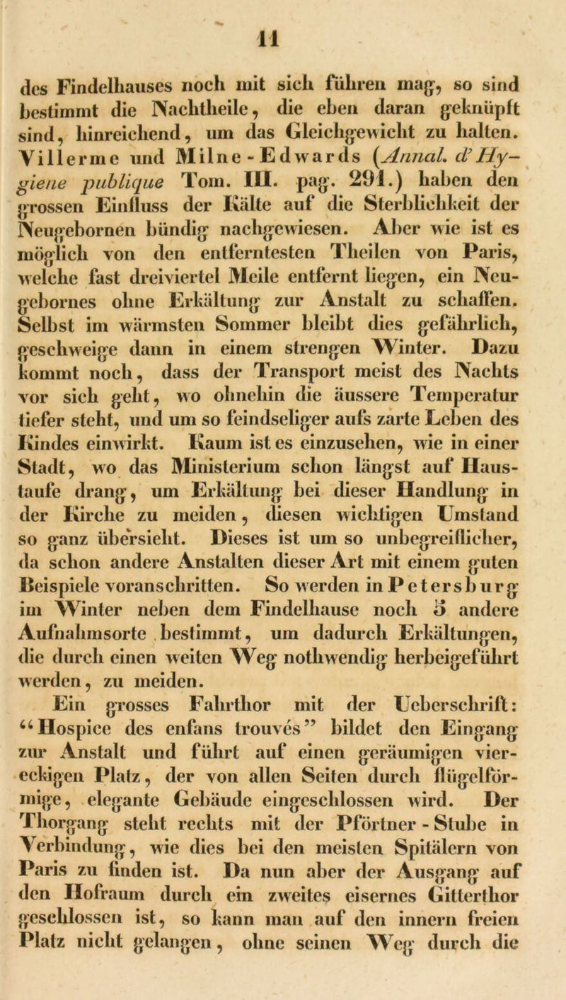 des Findelhauses noch mit sieh führen maß, so sind bestimmt die Nachtheile, die eben daran geknüpft sind, hinreichend, um das Gleichgewicht zu halten. Yi llerm e und Mil ne - Ed wards (Annal. d’Hy- giene publique Tom. III. pag. 291.) haben den grossen Einfluss der Kälte auf die Sterblichkeit der Neugebornen bündig nachgewiesen. Aller wie ist es möglich von den entferntesten Theilcn von Paris, welche fast dreiviertel Meile entfernt liegen, ein Neu- gebornes ohne Erkältung zur Anstalt zu schaffen. Selbst im wärmsten Sommer bleibt dies gefährlich, geschweige dann in einem strengen Winter. Dazu kommt noch, dass der Transport meist des Nachts vor sich geht, wo ohnehin die äussere Temperatur tiefer steht, und um so feindseliger aufs zarte Lehen des Kindes einwirkt. Kaum ist es cinzusehen, wie in einer Stadt, wo das Ministerium schon längst auf Ilaus- taufe drang, um Erkältung bei dieser Handlung in der Kirche zu meiden, diesen wichtigen Umstand so ganz Übersicht. Dieses ist um so unbegreiflicher, da schon andere Anstalten dieser Art mit einem guten Beispiele voranschritten. So w erden in P e t er s b u r g im Winter neben dem Findelhausc noch o andere Aufnahmsorte bestimmt, um dadurch Erkältungen, die durch einen weiten Weg notliwendig herbeigeführt werden, zu meiden. Ein grosses Falirtlior mit der Uebersclirift: uIIospice des enfans trouves” bildet den Eingang zur Anstalt und führt auf einen geräumigen vier- eckigen Platz, der von allen Seifen durch flügelfor- mige, elegante Gebäude eingcschlossen wird. Der Thorgang steht rechts mit der Pförtner - Stube in Verbindung, wie dies bei den meisten Spitälern von Paris zu finden ist. Da nun aber der Ausgang auf den Hofraum durch ein zweites eisernes Gitterthor geschlossen ist, so kann man auf den innern freien Platz nicht gelangen, ohne seinen Weg durch die