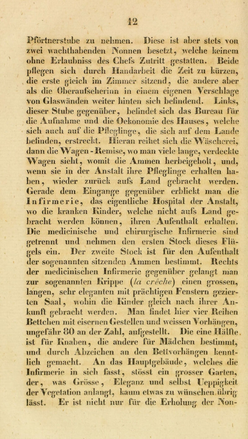 Pförtnerstubc zu nehmen. Diese isl aber stets von zwei wachthabenden Nonnen besetzt, welche keinem ohne Erlaubniss des Chefs Zutritt gestatten. Beide pflegen sich durch Handarbeit die Zeit zu kürzen, die erste gleich im Zimmer sitzend, die andere aber als die öberaufsehcrinn in einem eigenen Verschlage von Glaswänden weiter hinten sicli befindend. Links, dieser Stube gegenüber, befindet sich das Bureau für die Aufnahme und die Oekonomie des Hauses, welche sich auch auf die Pfleglinge, die sich auf dem Lande befinden, erstreckt. Hieran reihet sich die Wäscherei, dann die Wagen-Remise, wo man viele lange, verdeckte Wagen sieht, womit die Ammen herbeigeholt, und, wenn sie in der Anstalt ihre Pfleglinge erhallen ha- ben, wieder zurück aufs Land gebracht werden. Gerade dem Eingänge gegenüber erblickt man die In firme rie, das eigentliche Hospital der Anstalt, wo die kranken Kinder, welche nicht aufs Land ge- bracht werden können, ihren Aufenthalt erhalten. Die medicinische und chirurgische Infirmerie sind getrennt und nehmen den ersten Stock dieses Flü- gels ein. Der zweite Stock ist für den Aufenthalt der sogenannten sitzenden Ammen bestimmt. Rechts der medicinischen Infirmerie gegenüber gelangt man zur sogenannten Krippe (/« creche) einen grossen, langen, sehr eleganten mit prächtigen Fenstern gezier- ten Saal, wohin die Kinder gleich nach ihrer An- kunft gebracht werden. Man findet hier vier Reihen Bettelten mit eisernen Gestellen und weissen Vorhängen, ungefähr 80 an der Zahl, aufgestellt. Die eine Hälfte, ist für Knaben, die andere für Mädchen bestimmt, und durch Abzeichen an den Bettvorhängen kennt- lich gemacht. An das Hauptgebäude, welches die Infirmerie in sieh fasst, stösst ein grosser Garten, der, was Grösse, Eleganz und selbst Ueppigkeit der Vegetation anlangt, kaum etw as zu wünschen übrig lässt. Er ist nicht nur für die Erholung der Non-