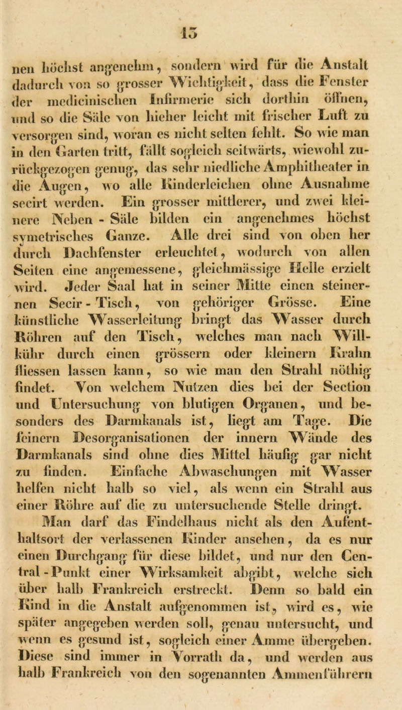15 neu höchst angenehm, sondern wird für die Anstalt dadurch von so grosser Wichtigkeit, dass die Fenster der medicinisclien Infirmerie sieh dorthin olliien, und so die Säle von hieher leicht mit frischer Luft zu versorgen sind, woran es nicht selten fehlt. So wie man in den Garten tritt, fallt sogleich seitwärts, wiewohl zu- rückgezogen genug, das sehr niedliche Amphitheater in die Augen, wo alle Kinderleichen ohne Ausnahme secirt werden. Ein grosser mittlerer, und zwei klei- nere Neben - Säle bilden ein angenehmes höchst svmetrisches Ganze. Alle drei sind von oben her durch Dachfenster erleuchtet, wodurch von allen Seiten eine angemessene, gleichmässige Helle erzielt wird. Jeder Saal hat in seiner Mitte einen steiner- nen Secir-Tisch, von gehöriger Grösse. Eine liün stliche W asscrleitung bringt das Wasser durch Röhren auf den Tisch, welches man nach Will- kiihr durch einen grossem oder kleinern Kralin fliessen lassen kann, so wie man den Strahl nötliig findet. Von welchem Nutzen dies bei der Seclion und Untersuchung von blutigen Organen, und be- sonders des Darmkanals ist, liegt am Tage. Die leinern Desorganisationen der innern Wände des Darmkanals sind ohne dies Mittel häufig gar nicht zu linden. Einfache Abwaschungen mit Wasser helfen nicht halb so viel, als wenn ein Strahl aus einer Röhre auf die zu untersuchende Stelle dringt. Man darf das Findelhaus nicht als den Aufent- haltsort der verlassenen Kinder ansehen, da es nur einen Durchgang fiir diese bildet, und nur den Cen- tral-Punkt einer Wirksamkeit abgibt, welche sich über halb Frankreich erstreckt. Denn so bald ein Kind in die Anstalt aufgenommen ist, wird es, wie später angegeben werden soll, genau untersucht, und wenn es gesund ist, sogleich einer Amme übergeben. Diese sind immer in Vorrath da, und werden aus halb Frankreich von den sogenannten Ammenführern