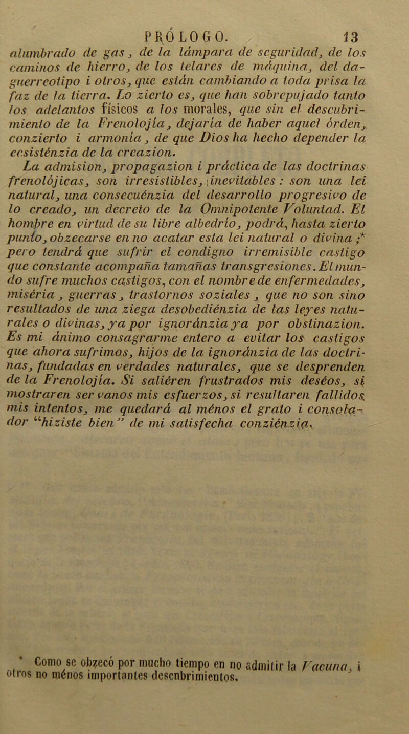 alumbrado de gas, de la lámpara de seguridad, de los caminos de hierro, de los telares de máquina, del da- gnerreotipo i oíros, que están cambiando a toda prisa la faz de la tierra. Lo zierlo es, que han sobrepujado tanto los adelantos físicos a los morales, que sin el descubri- miento de la Frenolojía, dejaría de haber aquel orden, conzierto i armonía, de que Dios ha hecho depender la ccsisténzia de la crcazion. La admisión, propagazion i práctica de las doctrinas frenolójicas, son irresistibles, [inevitables: son una leí natural, una consccuénzia del desarrollo progresivo de lo creado, un decreto de la Omnipotente Voluntad. El hombre en virtud de su libre albedrío, podrá, hasta zierlo punto, obzecarse en no acatar esta lei natural o divina ;* pero tendrá que sufrir el condigno irremisible castigo que constante acompaña tamañas transgresiones. El mun- do sufre muchos castigos, con el nombre de en fermedades, miséria, guerras, trastornos soziales , que no son sino resultados de una ziega desobediénzia de las leyes natu- rales o divinas, ya por ignordnziaya por obsiinazion. Es mi ánimo consagrarme entero a evitar los castigos que ahora sufrimos, hijos de la ignoránzia de las doctri- nas, fundadas en verdades naturales, que se desprenden de la Frenolojía. Si salieren frustrados mis deséos, si mostraren ser vanos mis esfuerzos, si resultaren fallidos mis intentos, me quedará al ménos el grato i consola - dor uhiziste bien ” de mi satisfecha conziénziq, Como se obzeco por mucho tiempo en no admil ir la Vacuno i oíros no ménos importantes descubrimientos.