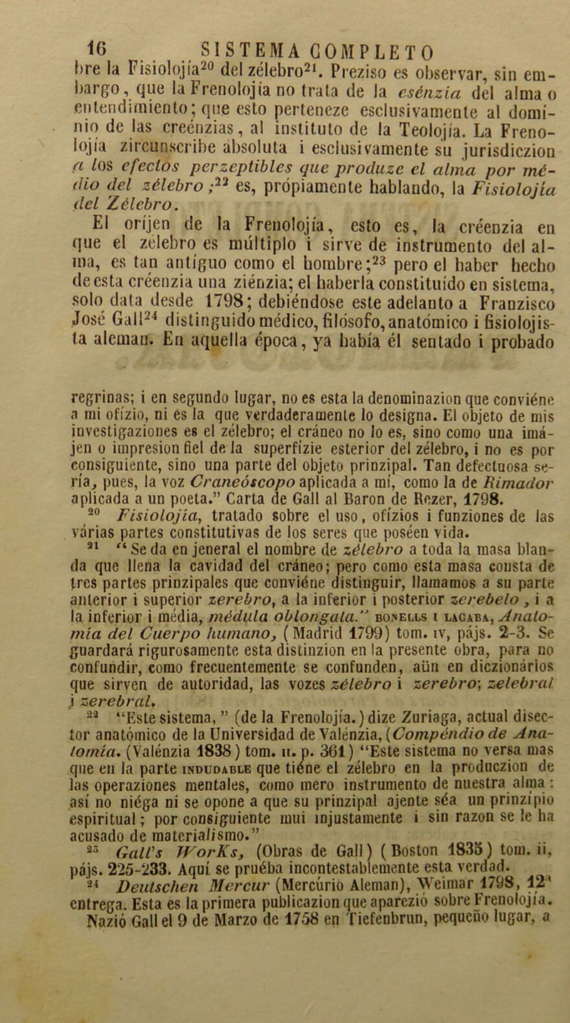 !>re la Fisiolojia20 del zélebro21. Prez i so es observar, sin em- bargo, que la Frenolojia no traía de la esénzia del alma o entendimiento; que esto perteneze esclusivamente al domi- nio de las creénzias, al instituto de la Teolojía. La Freno- lojía zircunscribe absoluta i esclusivamente su jurisdiczion a /os efectos perzeptibles que procluze el alma por mé- dio del zélebro ;Vi es, propiamente hablando, la Fisiolojía del Zélebro. El oríjen de la Frenolojia, esto es, la créenzia en que el zelebro es múltiplo i sirve de instrumento del al- ma, es tan antiguo como el hombre;23 pero el haber hecho de esta créenzia una ziénzia; el haberla constituido en sistema, solo data desde 1798; debiéndose este adelanto a Franzisco José Gal!24 distinguido médico, filosofo, anatómico ifisiolojis- ta alemau. En aquella época, ya había él sentado i probado regrinas; i en segundo lugar, no es esta la denominazion que conviéne a mi ofízio, ni es la que verdaderamente lo designa. El objeto de mis investigaziones es el zélebro; el cráneo no lo es, sino como una imá- jen o impresión fiel de la superfízie esterior del zélebro, i no es por consiguiente, sino una parte del objeto prinzipal. Tan defectuosa se- ría, pues, la voz Craneóscopo aplicada a mí, como la de Rimador aplicada a un poeta.” Carta de Gall al Barón de Rezer, 1798. 20 Fisiolojía, tratado sobre el uso, ofízios i funziones de las varias partes constitutivas de los seres que poséen vida. 21 “ Se da en jeneral el nombre de zélebro a toda la masa blan- da que llena la cavidad del cráneo; pero como esta masa consta de tres partes prinzipales que conviéne distinguir, llamamos a su parte anterior i superior zerebro, a la inferior i posterior zerebelo, i a la inferior i média, médula oblongalabonells i Anato- mía del Cuerpo humano, (Madrid 1799) tom. ív, pájs. 2-3. Se guardará rigurosamente esta distinzion en la presente obra, para no confundir, como frecuentemente se confunden, aün en diczionários que sirven de autoridad, las vozes zélebro i zerebro-, zelebral i zerebral, 22 “Estesistema, ” (de la Frenolojia.)dize Zuriaga, actual disec- tor anatómico de la Universidad de Valénzia, {Compendio de Ana- tomía. (Valénzia 1838) tom. n. p. 361) “Este sistema no versa mas que en la parte indudable que tiéne el zélebro en la produczion de las operaziones mentales, como mero instrumento de nuestra alma : así no niéga ni se opone a que su prinzipal ájente séa un prinzípío espiritual; por consiguiente mui injustamente i sin razón se le ha acusado de materialismo.” 23 Galés WorKs, (Obras de Gall) (Boston 183o) tom. ii, pájs. 225-233. Aquí se pruéba incontestablemente esta verdad. 24 Deutschen Mercur (Mercurio Alemán), Weimár 1798, 12' entrega. Esta es la primera publicazionqueaparczió sobre Frenolojia. Nazió Gall el 9 de Marzo de 1758 en Tiefenbrun, pequeño lugar, a