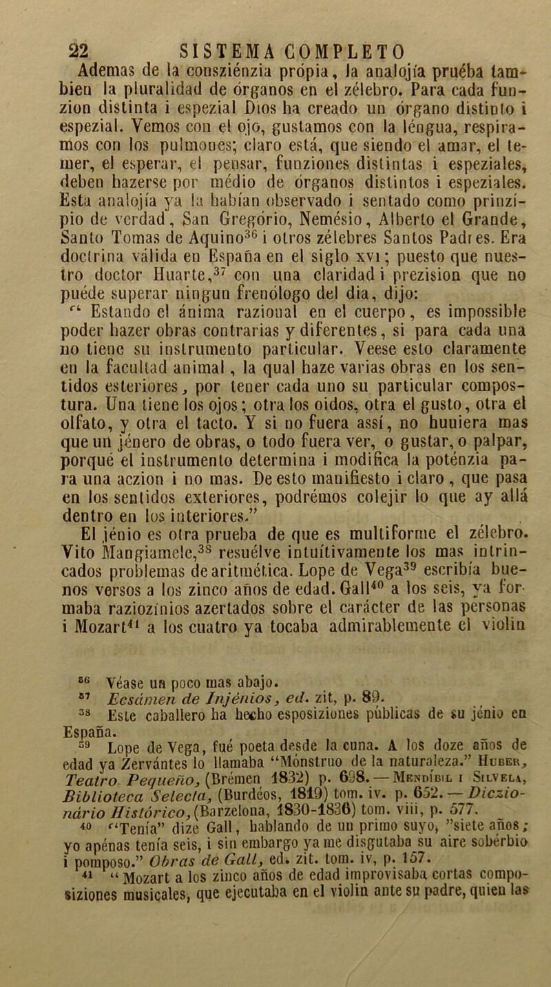 Ademas de la consziénzia propia, la analojía pruéba tam- bién la pluralidad de órganos en el zélebro. Para cada fun- zion distinta i espezial Dios ha creado un órgano distinlo i espezial. Vemos con el ojo, gustamos con la léngua, respira- mos con los pulmones; claro está, que siendo el am3r, el te- mer, el esperar, el pensar, funzion.es distintas i espeziales, deben hazerse por medio de órganos distintos i espeziales. Esta analojía ya la habían observado i sentado como prinzí- pio de verdad, San Gregorio, Nemésio, Alberto el Grande, Santo Tomas de Aquino36 i otros zélebres Santos Padres. Era doctrina válida en España en el siglo xvi; puesto que nues- tro doctor Huarte,37 con una claridad i prezision que no puede superar ningún frenólogo del dia, dijo: rt Estando el ánima razioual en el cuerpo, es impossible poder liazer obras contrarias y diferentes, si para cada una no tiene su instrumento particular. Veese esto claramente en la facultad animal, la qual haze varias obras en los sen- tidos esleriores, por tener cada uno su particular compos- tura. Una tiene los ojos; otra los oidos, otra el gusto, otra el olfato, y otra el tacto. Y si no fuera assí, no huuiera mas que un jénero de obras, o todo fuera ver, o gustar, o palpar, porqué el instrumento determina i modifica la poténzia pa- ra una aczion i no mas. De esto manifiesto i claro , que pasa en los sentidos exteriores, podrémos colejir lo que ay allá dentro en los interiores,” El jénio es otra prueba de que es multiforme el zélebro. Vito Mangiamele,38 resuélve intuitivamente los mas intrin- cados problemas de aritmética. Lope de Vega39 escribía bue- nos versos a los zinco años de edad.Gall40 a los seis, ya for- maba raziozinios azertados sobre el carácter de las personas i Mozart41 a los cuatro ya tocaba admirablemente el violin B(i Véase un poco mas abajo. 87 Ecsámen de Injénios, ed. zit, p. 89. 33 Esle caballero ha hecho esposiziones públicas de su jénio en España. 39 Lope de Vega, fué poeta desde la cuna. A los doze años de edad ya Zervántes lo llamaba “Monstruo de la naturaleza.” Huber, Teatro Pequeño, (Brémen 1832) p. 6D8.— Mendibil i Silvela, Biblioteca Selecta, (Burdeos, 1819) tom. iv. p. 652. — Diczio- ndrio Histórico,{Barzelona, 1830-1836) tom. vm, p. 577. i0 f‘Tenía” clize Gal!, hablando de un primo suyo* siete años; yo apenas tenía seis, i sin embargo ya me disgutaba su aire soberbio i pomposo.” Obras de Gall, ed. zit. tom. iv, p. 157. 41 “ Mozart a los zinco años de edad improvisaba cortas compo- siziones musicales, que ejecutaba en el violin ante su padre, quien las