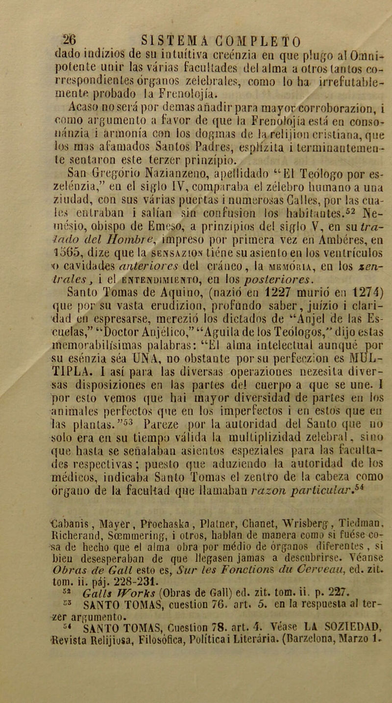 dado indízios de su intuitiva creénzia en que plugo al Omni- potente unir las varias facultades del alma a otros tantos co- rrespondientes órganos zelebrales, como loba irrefutable- mente probado la Frenolojía. Acaso no será por demas añadir para mayor corroborazion, i como argumento a favor de que la Frenolojía está en conso- nánzia i armonía con los dogmas de la relijion cristiana, que los mas afamados Santos Padres, esplízita i terminantemen- te sentaron este terzer prinzípio. San Gregorio Nazianzeno, apellidado “El Teólogo por es- zelénzia,” en el siglo IV, comparaba el zélebro bumanoa una ziudad, con sus varias puertas i numerosas Calles, por las cua- les entraban i salían sin confusión los habitantes.52 Ne- mesio, obispo de Emeso, a prinzípios del siglo V, en su¿/vz- latlo del Hombre, impreso por primera vez en Ambéres, en 1565, dize que la sensazion tiene su asiento en los ventrículos cavidades anteriores del cráneo, la memoria, en los tea- trales, i el entendimiento, en los posteriores. Santo Tomas de Aquino, (nazió en 1227 murió en 1274) que por su vasta erudizion, profundo saber, juízio i clari- dad en espresarse, merezió los dictados de “Anjel de las Es- cuelas,” “Doctor Anjélieo,” “Aguila de los Teólogos, dijo estas memorabilísimas palabras: “El alma intelectual aunqué por su esénzia séa UNA, no obstante por su perfeczion es MUL- TIPLA. I así para las diversas operaziones nezesila diver- sas disposiziones en las partes de! cuerpo a que se une. I por esto vemos que hai mayor diversidad de partes en los animales perfectos que en los imperfectos i en estos que en las plantas.”53 Pareze por la autoridad del Santo que no solo era en su tiempo válida la multiplizidad zelebral. sino que hasta se señalaban asientos espeziales para las faculta- des respectivas; puesto que aduziendo la autoridad délos médicos, indicaba Santo Tomas el zenlro de la cabeza como órgano de la facultad que llamaban razón particular.54 Cabanis, Máyer, Prochaska, Plalner, Chanet, Wrisberg, Tiedman, Richerand, Soemmering, i otros, hablan de manera como si fuése co- sa de hecho que el alma obra por médio de órganos diferentes , si bien desesperaban de que llegasen jamas a descubrirse. Véanse Obras de Gatl esto es, Sur les Fonctions du Ccrveau, ed. zit. tom. ii. páj. 228-231. 52 Galls Works (Obras de Gaii) ed. zit. tom. ii. p. 227. í3 SANTO TOMAS, cuestión 76. art. 5. en la respuesta al ter- zer argumento. 54 SANTO TOMAS, Cuestión 78. art. 4. Véase LA SOZIEDAD, Revista Relijiosa, Filosófica, Política i Literaria. (Rarzelona, Marzo 1.