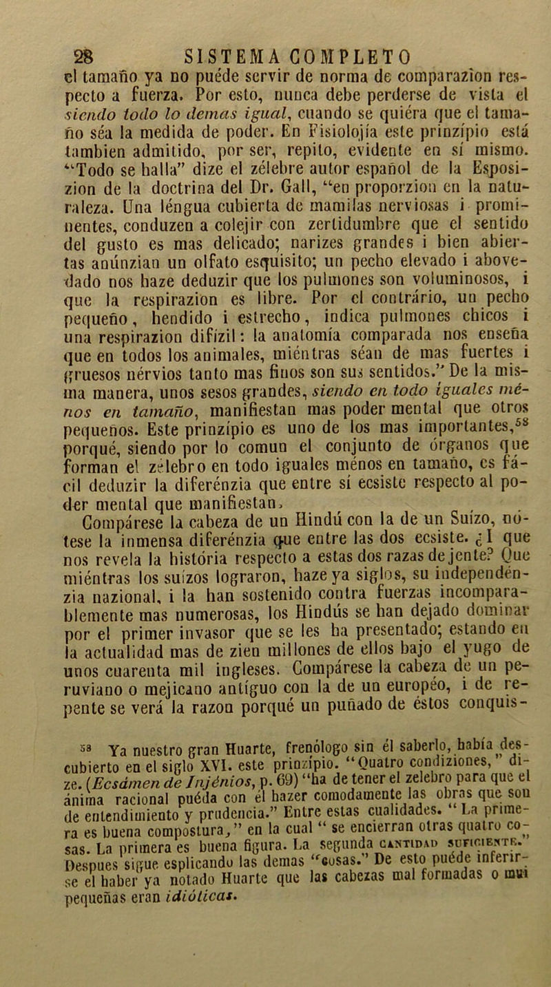 el tamaño ya no puede servir de norma de comparazion res- pecto a fuerza. Por esto, nunca debe perderse de vista el ■siendo todo lo demás igual, cuando se quiéra que el tama- ño séa la medida de poder. En Fisiología este prinzípio está también admitido, por ser, repito, evidente en sí mismo. “Todo se halla” dize el zélebre autor español de la Esposi- zion de la doctrina del Dr. Gall, “en proporzion en la natu- raleza. Una léngua cubierta de mamilas nerviosas i promi- nentes, conduzen a colejir con zerlidumbre que el sentido del gusto es mas delicado; narizes grandes i bien abier- tas anúnzian un olfato esquisito; un pecho elevado i above- dado nos haze deduzir que los pulmones son voluminosos, i que la respirazion es libre. Por el contrario, un pecho pequeño, hendido i estrecho, indica pulmones chicos i una respirazion difízil: la anatomía comparada nos enseña que en todos los animales, miénlras séan de mas fuertes i gruesos nérvios tanto mas finos son sus sentidos.’ De la mis- ma manera, unos sesos grandes, siendo en todo iguales me- nos en tamaño, manifiestan mas poder mental que otros pequeños. Este prinzípio es uno de los mas importantes,58 porqué, siendo por lo común el conjunto de órganos que forman el zelebro en todo iguales ménos en tamaño, es fá- cil deduzir la diferénzia que entre sí ecsiste respecto al po- der mental que manifiestan. _ . Compárese la cabeza de un Hindú con la de un Suizo, no- tese la inmensa diferénzia que entre las dos ecsiste. ¿1 que nos revela la historia respecto a estas dos razas de jente? Que miéntras los suizos lograron, haze ya siglos, su índependen- zia nazional, i la han sostenido contra fuerzas incompara- blemente mas numerosas, los Hindüs se han dejado dominar por el primer invasor que se les ha presentado; estando en la actualidad mas de zien millones de ellos bajo el yugo de unos cuarenta mil ingleses. Compárese la cabeza de un pe- ruviano o mejicano antiguo con la de un europeo, i de re- pente se verá la razón porqué un puñado de éstos conquis- 58 Ya nuestro gran Huarte, frenólogo sin él saberlo, había ^des- cubierto en el siglo XVI. este prinzípio. “Cuatro condiziones, di- ze. (Ecsámen de fnjénios, p. 69) “ha de tener el zelebro para que e ánima racional puéda con él hazer cómodamente las obras que son de entendimiento y prudencia.” Entre estas cualidades. 1.a prime- ra es buena compostura,” en la cual “ se encierran otras quairo co- sas. La primera es buena figura. La segunda cutida» sur.c.E*™. Después sigue esplicando las demas “cusas. De esto puede inferir- se el haber ya notado Huarte que las cabezas mal formadas o mui pequeñas eran idiúlicas.