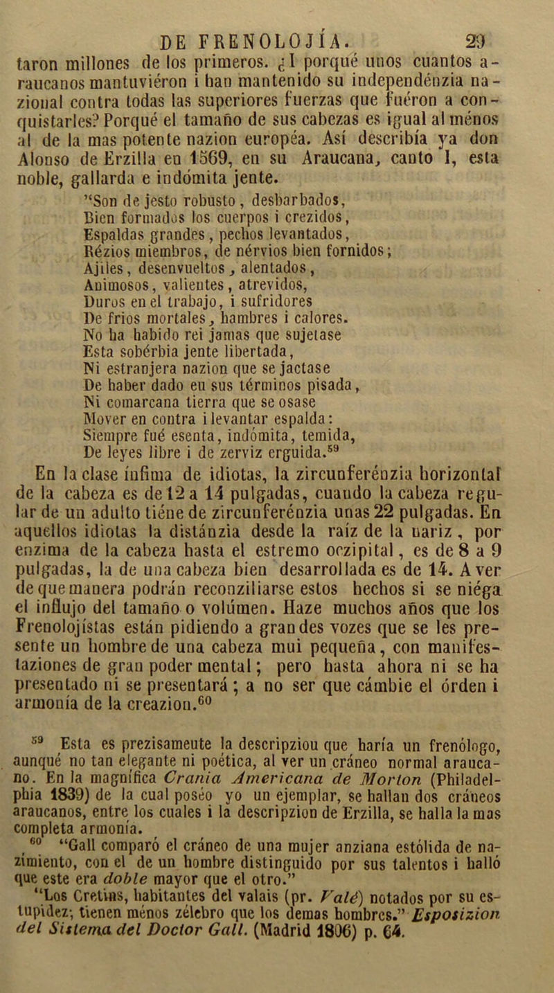 taron millones de los primeros. ¿I porqué unos cuantos a- raucanos mantuvieron i han mantenido su independénzia na- zioual contra todas las superiores fuerzas que fueron a con- quistarles? Porqué el tamaño de sus cabezas es igual al ménos al de la mas potente nazion europea. Así describía ya don Alonso de Erzilla en 1569, en su Araucana, canto 1, esta noble, gallarda e indómita jente. ’‘Son de jesto robusto, desbarbados, Bien formados los cuerpos i crezidos, Espaldas grandes, pechos levantados, Rézios miembros, de nérvios bien fornidos; Ajiles, desenvueltos, alentados, Auimosos, valientes, atrevidos, Duros en el trabajo, i sufridores De frios mortales, hambres i calores. No ha habido rei jamas que sujetase Esta sobérbia jente libertada, Ni estranjera nazion que se jactase De haber dado eu sus términos pisada, Ni comarcana tierra que se osase Mover en contra i levantar espalda: Siempre fué esenta, indómita, temida, De leyes libre i de zerviz erguida.59 En laclase ínfima de idiotas, la zircunferénzia horizontal de la cabeza es de 12 a 14 pulgadas, cuaudo la cabeza regu- lar de un adulto tiéne de zircunferénzia unas 22 pulgadas. En aquellos idiotas la distánzia desde la raíz de la nariz , por enzima de la cabeza hasta el estremo oczipital, es de 8 a 9 pulgadas, la de una cabeza bien desarrollada es de 14. A ver dequemauera podrán reconziliarse estos hechos si se niéga el influjo del tamaño o volumen. Haze muchos años que los Frenolojislas están pidiendo a grandes vozes que se les pre- sente un hombre de una cabeza mui pequeña, con manifes- laziones de gran poder mental; pero hasta ahora ni se ha presentado ni se presentará ; a no ser que cambie el orden i armonía de la creazion.60 59 Esta es prezisameute la descripziou que haría un frenólogo, aunque no tan elegante ni poética, al ver un cráneo normal arauca- no. En la magnífica Crania Americana de Mor Ion (Philadel- phia 1839) de la cual poseo yo un ejemplar, se hallan dos cráneos araucanos, entre los cuales i la descripzion de Erzilla, se halla la mas completa armonía. ,60 “Gall comparó el cráneo de una mujer anziana estólida de na- zimiento, con el de un hombre distinguido por sus talentos i halló que este era doble mayor que el otro.” “Los Cret'nis, habitantes del valais (pr. Valé) notados por su es- tupidez-, tienen ménos zélebro que los demos hombres.” Espotizion del Sistema del Doctor Gall. (Madrid 1806) p. 64.