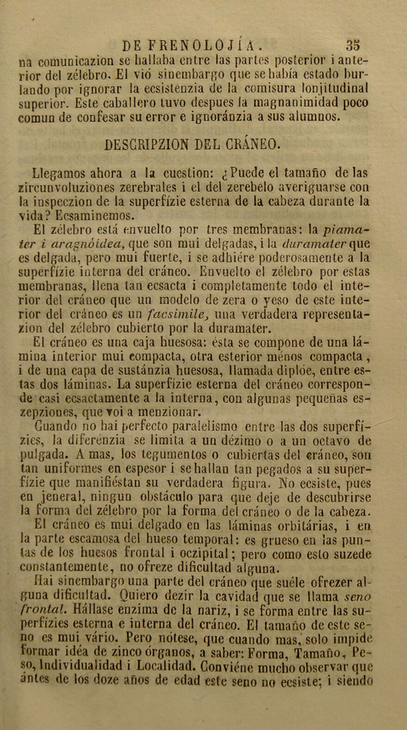 na comúnicazion se hallaba entre las parles posterior i ante- rior del zélebro. El vio sinembargo que se había estado bur- lando por ignorar la ecsisténzia de la comisura lonjitudinal superior. Este caballero tuvo después la magnanimidad poco común de confesar su error e ignoránzia a sus alumnos. DESCRIPZION DEL CRÁNEO. Llegamos ahora a la cuestión: ¿Puede el tamaño délas zircunvoluziones zerebrales i el del zerebelo averiguarse con la inspeczion de la supcrfízie esterna de la cabeza durante la vida? Ecsaminemos. El zélebro está envuelto por tres membranas: la piama- ter i aragnóidea, que son mui delgadas, i la duramaler que es delgada, pero mui fuerte, i se adhiére poderosamente a la superfízie interna del cráneo. Envuelto el zélebro por estas membranas, llena tan ecsacta i completamente todo el inte- rior del cráneo que un modelo de zera o yeso de este inte- rior del cráneo es un facsímile} una verdadera represenla- zion del zélebro cubierto por la duramaler. El cráneo es una caja huesosa: ésta se compone de una lá- mina interior mui compacta, otra esterior ménos compacta, i de una capa de sustánzia huesosa, llamada diplóe, entre es- tas dos láminas. La superfízie esterna del cráneo correspon- de casi ecsactamente a la interna, con algunas pequeñas es- zepziones, que voi a menzionar. Cuando no hai perfecto paralelismo entre las dos superfí- zies, la diferénzia se limita a un dézimo o a un octavo de pulgada. Amas, los tegumentos o cubiertas del cráneo, son tan uniformes en espesor i se hallan tan pegados a su super- fízie que manifiestan su verdadera figura. No ecsiste, pues en jeneral, ningún obstáculo para que deje de descubrirse la forma del zélebro por la forma del cráneo o de la cabeza. El cráneo es mui delgado en las láminas orbilárias, i en la parte escamosa del hueso temporal: es grueso en las pun- tas de los huesos frontal i oczipital; pero como esto suzede constantemente, no ofreze dificultad alguna. Hai sinembargo una parte del cráneo que suele ofrezer al- guna dificultad. Quiero dezir la cavidad que se llama seno frontal. Hállase enzima de la nariz, i se forma entre las su- perfízies esterna e interna del cráneo. El tamaño de este se- no es mui vário. Pero nótese, que cuando mas, solo impide formar idea de zinco órganos, a saber: Forma, Tamaño, Pe- so, individualidad i Localidad. Conviene mucho observar que antes de los doze años de edad este seno no ecsiste; i siendo