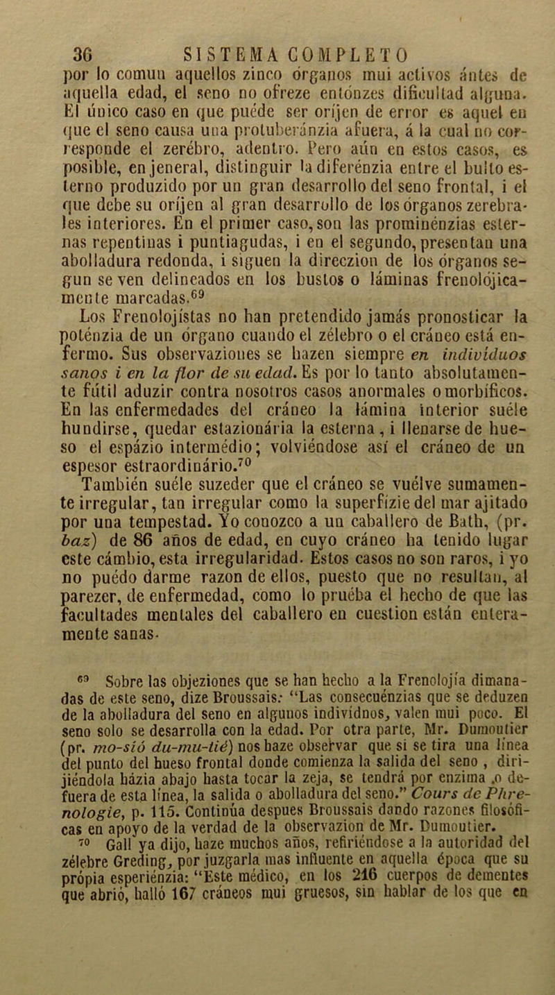 por lo común aquellos zinco órganos mui activos antes de aquella edad, el seno no ofreze enlónzes dificultad alguna. El único caso en que puede ser oríjen de error es aquel en que el seno causa una protuberánzia afuera, á la cual no cor- responde el zerébro, adentro. Pero aún en estos casos, es posible, enjeneral, distinguir ladiferénzia entre el bullo es- tenio produzido por un gran desarrollo del seno frontal, i el que debe su oríjen al gran desarrollo de los órganos zerebra- les interiores. En el primer caso, son las prominénzias ester- nas repentinas i puntiagudas, i en el segundo,presentan una abolladura redonda, i siguen la direczion de los órganos se- gún se ven delineados en los bustos o láminas frenolójica- inente marcadas.69 Los Frenolojístas no han pretendido jamás pronosticar la poténzia de un órgano cuando el zélebro o el cráneo está en- fermo. Sus observaziones se hazen siempre en individuos sanos i en la flor de su edad. Es por lo tanto absolutamen- te fútil aduzir contra nosotros casos anormales o morbíficos. En las enfermedades del cráneo la lámina interior suele hundirse, quedar estazionária la esterna , i llenarse de hue- so el espázio intermédio; volviéndose así el cráneo de un espesor estraordiuário.70 También suéle suzeder que el cráneo se vuelve sumamen- te irregular, tan irregular como la superfízie del mar ajitado por una tempestad. Yo conozco a un caballero de Bath, (pr. baz) de 86 años de edad, en cuyo cráneo ha tenido lugar este cámbio, esta irregularidad. Estos casos no son raros, i yo no puédo darme razón de ellos, puesto que no resultan, al parezer, de enfermedad, como lo pruéba el hecho de que las facultades mentales del caballero en cuestión están entera- mente sanas- 69 Sobre las objeziones que se han hecho a la Frenoiojía dimana- das de este seno, dize Broussais: “Las consecuénzias que se deduzen de la abolladura del seno en algunos individuos., valen mui poco. El seno solo se desarrolla con la edad. Por otra parte, Mr. Dumoutier (pr. mo-sío du-mu-tié) noshaze obsefvar que si se tira una linea del punto del hueso frontal donde comienza la salida del seno , diri- jiéndola bázia abajo hasta tocar la zeja, se tendrá por enzima .o de- fuera de esta línea, la salida o abolladura del seno.” Cours de Phre- nologie, p. 115. Continúa después Broussais dando razones filosófi- cas en apoyo de la verdad de la observazion de Mr. Dumoutier. 70 Gall ya dijo, haze muchos años, refiriéndose a la autoridad del zélebre Greding, por juzgarla mas influente en aquella época que su propia esperiénzia: “Este médico, en los 216 cuerpos de dementes que abrió, halló 167 cráneos mui gruesos, sin hablar de los que en