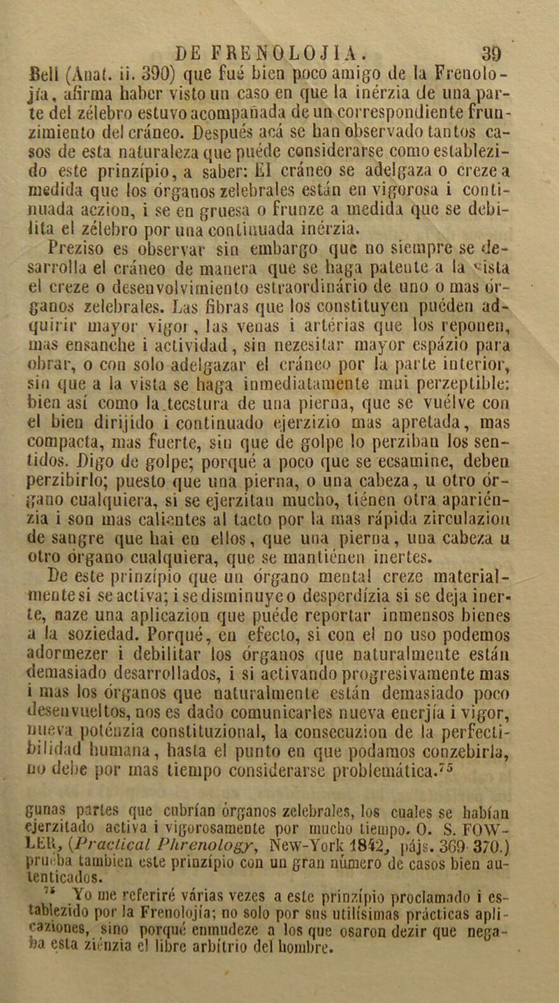 Bell (Anal. ¡i. 390) que fué bien poco amigo de la Frenolo- jía, afirma haber visto un caso en que la inérzia de una par- te del zélebro estuvo acompañada de un correspondiente frun- zimiento del cráneo. Después acá se han observado tantos ca- sos de esta naturaleza que puéde considerarse comoestablezi- do este prinzípio, a saber: El cráneo se adelgaza o crezea medida que los órganos zelebrales están en vigorosa i conti- nuada acziou, i se en gruesa o frunze a medida que se debi- lita el zélebro por una continuada inérzia. Preziso es observar sin embargo que no siempre se de- sarrolla el cráneo de manera que se haga patente a la '-isla el creze o desenvolvimiento estraordinário de uno o mas ór- ganos zelebrales. Las fibras que los constituyen pueden ad- quirir mayor vigor, las venas i arterias que los reponen, mas ensanche i actividad, sin nezesitar mayor espázio para obrar, o con solo adelgazar el cráneo por la parte interior, sin que a la vista se haga inmediatamente mui perzeptible: bien así como la.tecslura de una pierna, que se vuélve con el bien dirijido i continuado ejerzizio mas apretada, mas compacta, mas fuerte, sin que de golpe lo perziban los sen- tidos. Digo de golpe; porqué a poco que se eesamine, deben perzibirlo; puesto que una pierna, o una cabeza, u otro ór- gano cualquiera, si se ejerzitau mucho, llénen otra aparién- zia i son mas calientes al tacto por la mas rápida zirculaziou de sangre que liai en ellos, que una pierna, una cabeza u otro órgano cualquiera, que se mantienen inertes. De este prinzípio que un órgano mental creze material- mentesi se activa; isedisminuyeo desperdízia si se deja iner- te, naze una aplicazion que puéde reportar inmensos bienes a la soziedad. Porqué, en efecto, si con el no uso podemos adormezer i debilitar los órganos que naturalmente están demasiado desarrollados, i si activando progresivamente mas i mas los órganos que naturalmente están demasiado poco desenvueltos, nos es dado comunicarles nueva encrjía i vigor, nueva potéuzia conslituzional, la consccuzion de la perfecti- bilidad humana, hasta el punto en que podamos conzebirla, no debe por mas tiempo considerarse problemática.75 gimas partes que cubrían órganos zelebrales, los cuales se habían cjerzilado activa i vigorosamente por mucho tiempo. 0. S. FOW- LER, (Practical Phrenology, New-York 1842, pájs. 3G9 370.) prm ba también este prinzípio con uu gran número de casos bien au- tenticados. 7Í Yo me referiré varias vezes a este prinzípio proclamado i es- iablezido por la Frenolojía; no solo por sus útilísimas prácticas apli- caziones, sino porqué emnudeze a los que osaron dezir que nega- ba esta ziénzia el libre arbitrio del hombre.