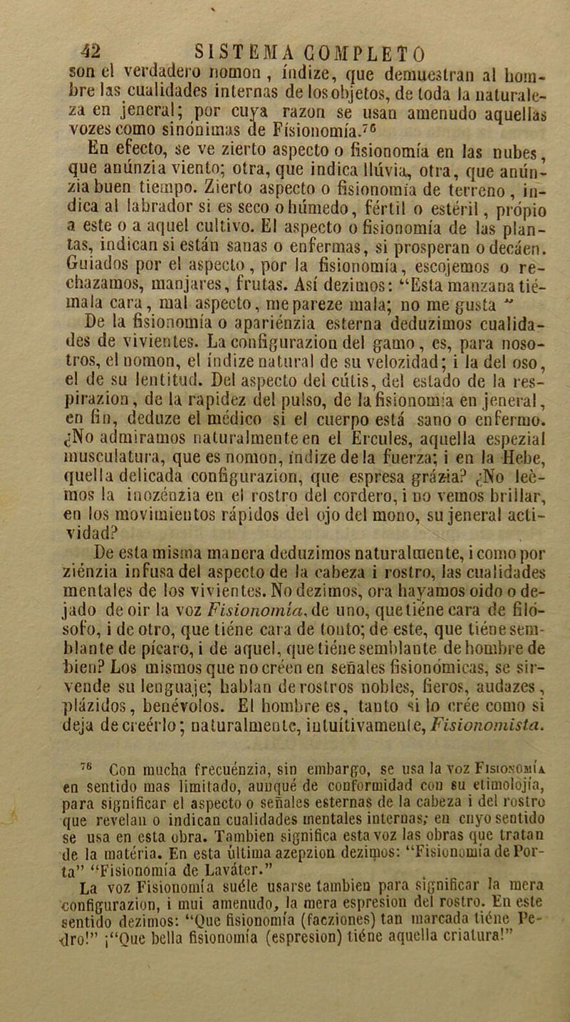 son el verdadero nomon, índize, que demuestran al hom- bre las cualidades internas de los objetos, de toda la naturale- za en jeneral; por cuya razón se usan amenudo aquellas vozescomo sinónimas de Fisionomía.76 En efecto, se ve zierto aspecto o fisionomía en las nubes, que anúnzia viento; otra, que indica lluvia, otra, que anún- zia buen tiempo. Zierto aspecto o fisionomía de terreno, in- dica al labrador si es seco o húmedo, fértil o estéril, propio a este o a aquel cultivo. El aspecto o fisionomía de las plan- tas, indican si están sanas o enfermas, si prosperan o decaen. Guiados por el aspecto, por la fisionomía, escojemos o re- chazamos, manjares, frutas. Así dezimos: “Esta manzana tie- rna la cara, mal aspecto, mepareze mala; no me gusta  De la fisionomía o apariénzia esterna deduzimos cualida- des de vivientes. La configurazion del gamo, es, para noso- tros, el nomon, el índize natural de su velocidad; i la del oso, el de su lentitud. Del aspecto del cutis, del estado de la res- piración , de la rapidez del pulso, de la fisionomía en jeneral, en fin, deduze el médico si el cuerpo está sano o enfermo. ¿No admiramos naturalmente en el Ercules, aquella espezial musculatura, que es nomon, índize de la fuerza; i en la Hebe, quella delicada configurazion, que espresa grázia? ¿No lee- mos la inozénzia en el rostro del cordero, i no vemos brillar, en los movimientos rápidos del ojo del mono, su jeneral acti- vidad? De esta misma manera deduzimos naturalmente, i como por ziénzia infusa del aspecto de la cabeza i rostro, las cualidades mentales de los vivientes. No dezimos, ora hayamos oido o de- jado de oir la voz Fisionomía, de, uno, queliénecara de filó- sofo, i de otro, que tiéne cat a de tonto; de este, que tiene sem- blante de picaro, i de aquel, que tiéne semblante de hombre de bien? Los mismos que no creen en señales fisionómicas, se sir- vende su lenguaje; hablan de rostros nobles, fieros, audazes, plázidos, benévolos. El hombre es, tanto si lo erée como si deja de creerlo; naturalmente, intuitivamente, Fisionomista. 7B Con mucha frecuénzin, sin embargo, se usa la voz Fisionomía. en sentido mas limitado, aunqué de conformidad con su etimolojía, para significar el aspecto o señales esternas de la cabeza i del rostro que revelan o indican cualidades mentales internas; eu cuyo sentido se usa en esta obra. También significa esta voz las obras que tratan de la materia. En esta última azepziou deziutos: “Fisionomía de Por- ta” “Fisionomía de Laváter.” La voz Fisionomía suéle usarse también para significar la mera configurazion, i mui amenudo, la mera espresion del rostro. En este sentido dezimos: “Que fisionomía (faeziones) tan marcada tiéne Pe- dro!” ¡“Oue bella fisionomía (espresion) tiéne aquella criatura!”