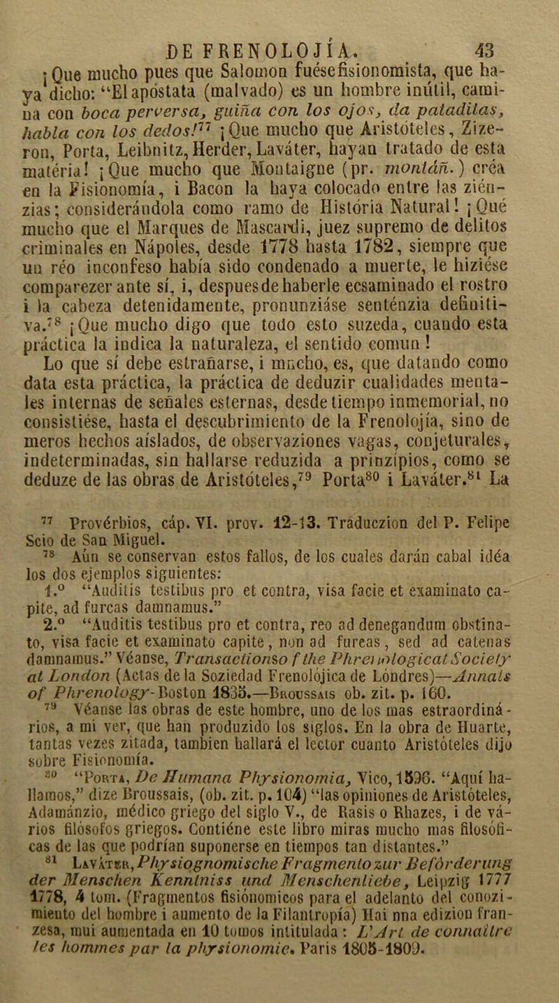 ¡Que mucho pues que Salomón fuésefisionoraista, que ha- ya dicho: “El apóstata (malvado) es un hombre inútil, cami- na con boca perversa, guiña con los ojos, da patadilas, habla con los dedos!17 ¡Que mucho que Aristóteles, Zize- ron, Porta, Leibnitz, Herder, Laváter, hayan tratado de esta matéria! ¡Que mucho que Montaigne (pr. montáñ.) créa en la Fisionomía, i Bacon la haya colocado entre las ziéu- zias; considerándola como ramo de Historia Natural! ¡Qué mucho que el Marques de Mascardi, juez supremo de delitos criminales en Ñapóles, desde 1778 hasta 1782, siempre que un réo inconfeso había sido condenado a muerte, le hiziése comparezer ante sí, i, despuesdehaberle ecsaminado el rostro i la cabeza detenidamente, pronunziáse senténzia definiti- va.78 ¡Que mucho digo que todo esto suzeda, cuando esta práctica la indica la naturaleza, el sentido común! Lo que sí debe estranarse, i mucho, es, que datando como data esta práctica, la práctica de deduzir cualidades menta- les internas de señales esternas, desde tiempo inmemorial, no consistióse, hasta el descubrimiento de la Frenolojía, sino de meros hechos aislados, de observaziones vagas, conjeturales, indeterminadas, sin hallarse reduzida a prinzípios, como se deduze de las obras de Aristóteles,79 Porta80 i Laváter.81 La 77 Provérbios, cáp. YI. prov. 12-13. Traduczion del P. Felipe Scio de San Miguel. 78 Aún se conservan estos fallos, de los cuales darán cabal idéa los dos ejemplos siguientes: 1. ° “Auditis testibus pro et contra, visa facie et examinato ca- pite, ad furcas damnamus.” 2. ° “Auditis testibus pro et contra, reo ad denegandum obstina- to, visa facie et examinato capite, non ad fureas, sed ad caleñas damnamus.” Véanse, Transacíionso f the Phrei lologicat Society at London (Actas déla Soziedad Frenolójicade Londres)—Junáis of Phrenology-Boston 1835.—Broussais ob. zit. p. 160. 79 Véanse las obras de este hombre, uno de los mas estraordiná- rios, a mi ver, que han produzido los siglos. En la obra de Huarte, tantas vezes zitada, también hallará el lector cuanto Aristóteles dijo sobre Fisionomía. 30 “Porta, De Humana Physionomia, Vico, 1596. “Aquí ha- llamos,” dize Broussais, (ob. zit. p. 104) “las opiniones de Aristóteles, Adamánzio, médico griego del siglo V., de Rasis o Rhazes, i de vi- rios filósofos griegos. Contiéne este libro miras mucho mas filosófi- cas de las que podrían suponerse en tiempos tan distantes.” 31 Lk\k’is.R,Physiqgnomische Fragmento zur Befórderung der Menschen Kennlniss und Menschenliebe, Leipzig 1777 1778, 4 tom. (Fragmentos fisiónomicos para el adelanto del conozi- mieuto del hombre i aumento de la Filantropía) líai nna edizion fran- zesa, mui aumentada en 10 tomos intitulada: L' Jrt de connailre fes hommes par la physionomie, París 1805-1809.