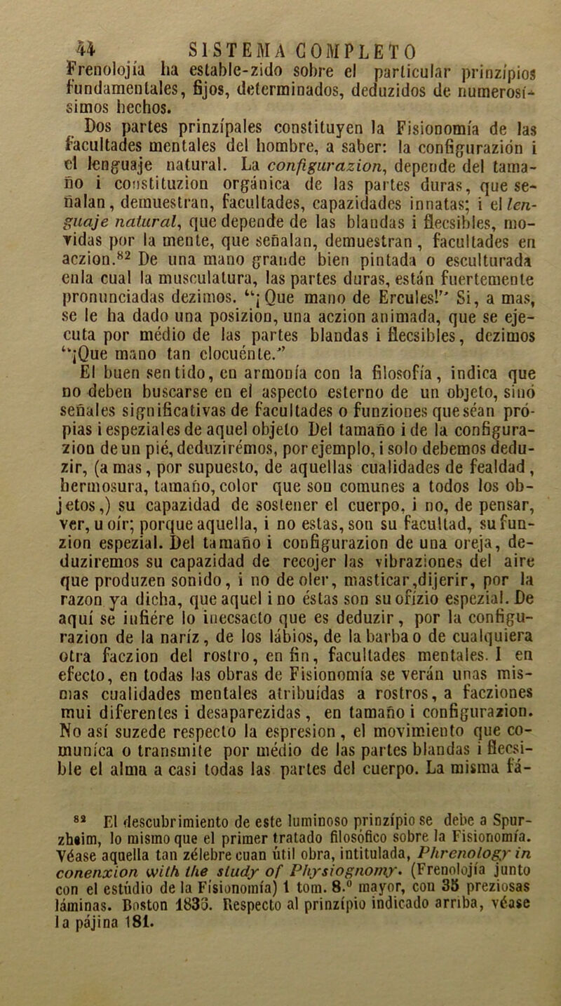 Frenolojía lia estable-zido sobre el particular prinzípios fundamentales, fijos, determinados, deduzidos de numerosí- simos hechos. Dos partes prinzípales constituyen la Fisionomía de las facultades mentales del hombre, a saber: la configurazion i el lenguaje natural. La configurazion, depende del tama- ño i constituzion orgánica de las partes duras, que se- ñalan, demuestran, facultades, capazidades innatas; i el len- guaje natural, que depende de las blandas i ñecsibles, mo- vidas por la mente, que señalan, demuestran , facultades en aczion.82 De una mano grande bien pintada o esculturada enla cual la musculatura, las partes duras, están fuertemente pronunciadas dezimos. “¡ Que mano de Ercules! Si, a mas, se le ha dado una posizion, una aczion animada, que se eje- cuta por médio de las partes blandas i flecsibles, dezimos ‘‘¡Que mano tan elocuénle/’ El buen sentido, en armonía con ¡a filosofía, indica que no deben buscarse en el aspecto esterno de un objeto, sino señales significativas de facultades o funziones queséan pro- pias iespezialesde aquel objeto Del tamaño i de la configura- zion de un pié, deduzirémos, por ejemplo, i solo debemos dedu- zir, (a mas, por supuesto, de aquellas cualidades de fealdad , hermosura, tamaño, color que son comunes a todos los ob- jetos,) su capazidad de sostener el cuerpo, i no, de pensar, ver, u oír; porque aquella, i no estas, son su facultad, sufun- zion espezial. Del tamaño i configurazion de una oreja, de- duziremos su capazidad de recojer las vibraziones del aire que produzen sonido, i no de oler, masticar,dijerir, por la razón ya dicha, que aquel i no éstas son suofízio espezial. De aquí se iufiére lo inecsacto que es deduzir, por la configu- razion de la nariz, de los labios, de la barba o de cualquiera otra faezion del rostro, en fin, facultades mentales. I en efecto, en todas las obras de Fisionomía se verán unas mis- mas cualidades mentales atribuidas a rostros, a faeziones mui diferentes i desaparezidas, en tamaño i configurazion. No así suzede respecto la espresion, el movimiento que co- munica o transmite por médio de las partes blandas i fleesi- ble el alma a casi todas las partes del cuerpo. La misma fá- 82 El descubrimiento de este luminoso prinzípio se debe a Spur- zhíim, lo mismo que el primer tratado filosófico sobre la Fisionomía. Yéase aquella tan zélebrecuan útil obra, intitulada, Phrenology in conenxion with ihe sludy of Physiognomy. (Frenolojía junto con el estudio de la Fisionomía) 1 tom. 8.° mayor, con 35 preziosas láminas. Boston 1833. Respecto al prinzípio indicado arriba, véase la pajina 181.