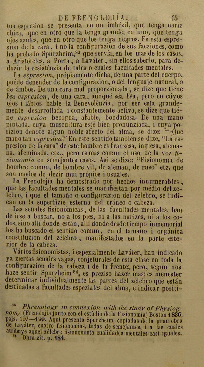 lúa espresion se presenta en un imbézil, que tenga nariz chica, que en otro que la tenga grande; en uno, que tenga ojos azules, que en otroque los tenga negros. Es esta espre- sion de la cara, i no la configurazion de sus facziones, como ha probado Spurzheim,83 que servía, en los mas de los casos, a Aristóteles, a Porta, a Laváler, sin ellos saberlo, para de- duzir la ecsisténzia de tales o cuales facultades mentales. La espresion, propiamente dicha, de una parte del cuerpo, puéde depender de la configurazion, o del lenguaje natural, o de ambos. De una cara mal proporcionada, se dize que tiéae fea espresion, de una cara, aunqué séa féa, pero en cuyos ojos i labios hable la Benevolénzia, por ser esta grande- mente desarrollada i constantemente activa, se dize que tie- ne espresion benigna, afable, bondadosa. De una mano pintada, cuya muscultura esté bien pronunziada, i cuya po- siziou denote algún noble afecto del alma, se dize: “¡Qué mano tan cspresival” En este sentido también se dize, “La es- presion de la cara” de este hombre es francesa, inglesa, alema- na, afeminada, etz., pero es mas común el uso de la voz fi- sionomía en semejautes casos. Así se dize: “Fisionomía de hombre común, de hombre vil, de aleman, de ruso” etz. que son modos de dezir mui propios i usuales. La Frenolojía ha demostrado por hechos innumerables, que las facultades mentales se manifiestan por médio delzé- lebro, i que el tamaño o configurazion del zélebro, se indi- can en la superfízie esterna del cráneo o cabeza. Las señales fisionómicas, de las facultades mentales, han de irse a buscar, no a los piés, ni a las narizes, ni a los co- dos, sino allí donde están, allí donde desde tiempo inmemorial los ha buscado el sentido común, en el tamaño i orgánica constituzion del zélebro , manifestados en la parte este- rior de la cabeza. Variosfisionomistas, i espezialmente Laváter, han indicado ya ziertas señales vagas, conjeturales de esta clase en toda la configurazion de la cabeza i de la frente; pero, según nos haze sentir Spurzheim84, es preziso hazefr mas;es menester determinar individualmente las partes del zélebro que están destinadas a facultades espeziales del alma, e indicar positi- 85 Plirenology in connexion with the sludy of Physiog- nomy (Frenolojía junto con el estudio de la Fisionomía) Boston 1836, pajs. 197 199. Aquí presenta Spurzheim, copiadas de la gran obra de Lavater, cuatro fisionomías, todas de semejantes, i a las cuales atribuye aquel zélebre fisionomista cualidades mentales casi iguales. 1 Obra zit. p. 184.