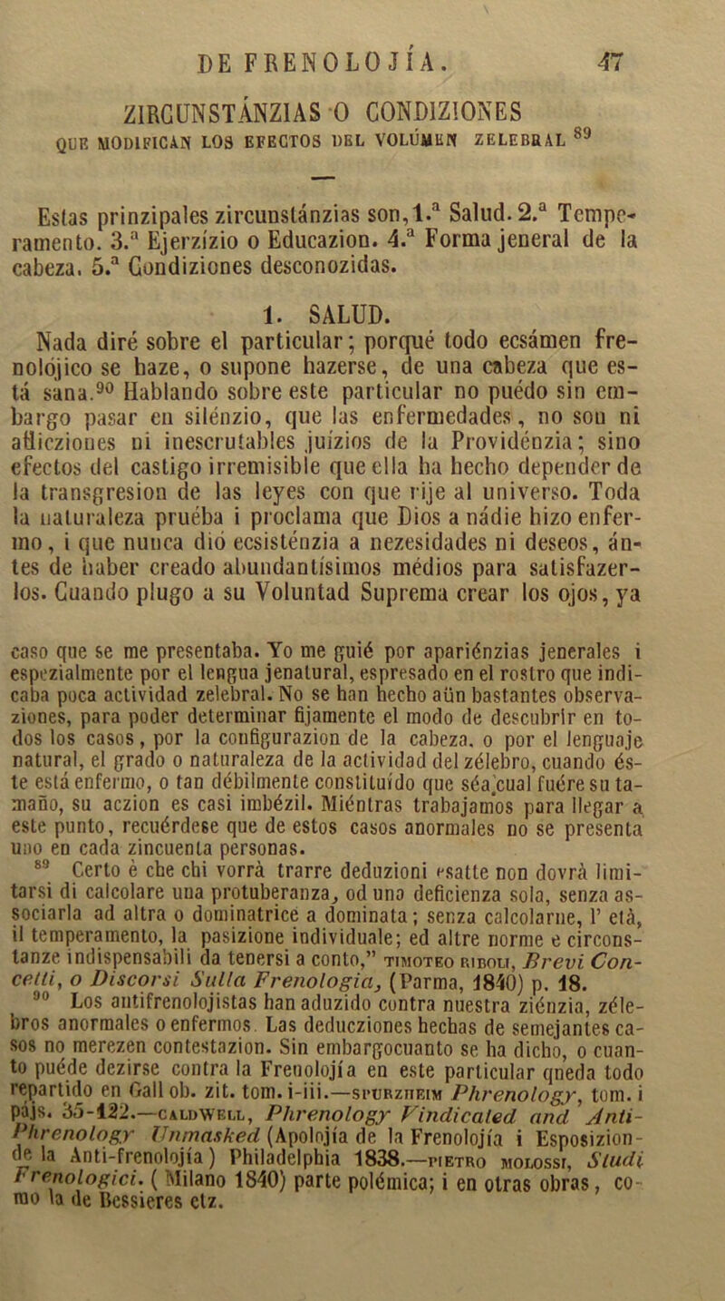 ZIRGUNSTÁNZIAS O COND1ZIONES QUE MODIFICAN LOS EFECTOS DEL VOLUMEN Z ELE ERAL 89 Estas prinzipales zircunslánzias son,1.a Salud. 2.a Tempo* ramento. 3.a Ejerzízio o Educazion. 4.a Forma jeneral de la cabeza. 5.a Gondiziones desconozidas. 1. SALUD. Nada diré sobre el particular; porqué todo ecsámen fre- uolójico se haze, o supone hazerse, de una cabeza que es- tá sana.90 Hablando sobre este particular no puédo sin em- bargo pasar en silénzio, que las enfermedades, no son ni ailicziones ni inescrutables juízios de la Providénzia; sino efectos del castigo irremisible que ella ha hecho depender de la transgresión de las leyes con que rije al universo. Toda la naturaleza pruéba i proclama que Dios anádie hizo enfer- mo, i que nunca dio ecsisténzia a nezesidades ni deseos, an- tes de haber creado abundantísimos médios para satisfazer- los. Cuando plugo a su Voluntad Suprema crear los ojos, ya caso que se rae presentaba. Yo me guié por apariénzias jenerales i espezialmente por el lengua jenalural, espresado en el rostro que indi- caba poca actividad zelebral. No se han hecho aün bastantes observa- ziones, para poder determinar fijamente el modo de descubrir en to- dos los casos, por la configurazion de la cabeza, o por el lenguaje natural, el grado o naturaleza de la actividad del zélebro, cuando és- te está enfermo, o tan débilmente constituido que séajcual fuere su ta- maño, su aczion es casi imbézil. Mientras trabajamos para llegar a este punto, recuérdese que de estos casos anormales no se presenta uno en cada zincuenta personas. 83 Certo é che chi vorrá trarre deduzioni esatte non dovrá limi- tarsi di calcolare una protuberanza, od uno deficienza sola, senza as- sociarla ad altra o dominatrice a domínala; senza calcolarne, V etá, il temperamento, la pasizione individúale; ed altre norme e circons- tanze indispensabili da tenersi a conto,” timoteo ribolt, Brevi Con- cetii, o Discorsi Sulla Frenología, (Parma, 4840) p. 18. J0 Los antifrenolojistas han aduzido contra nuestra ziénzia, zéle- bros anormales o enfermos. Las deducziones hechas de semejantes ca- sos no merezen contestazion. Sin embargocuanto se lia dicho, o cuan- to puéde dezirse contra la Freoolojía en este particular qneda todo repartido en Gall ob. zit. tom. i-iii.—scurzueim Phrenology, tom. i pájs. 35-122.—caldwbll, Phrenology Findicaled and Anti~ Phrenologr Unmasked (Apolnjía de la Frenolojía i Esposizion- tle la Anti-frenolojía) Philadelphia 1838.—pietro molossí, Sludi Frenoiogici. ( Milano 1840) parte polémica; i en otras obras, co- mo la de Bcssieres ctz.