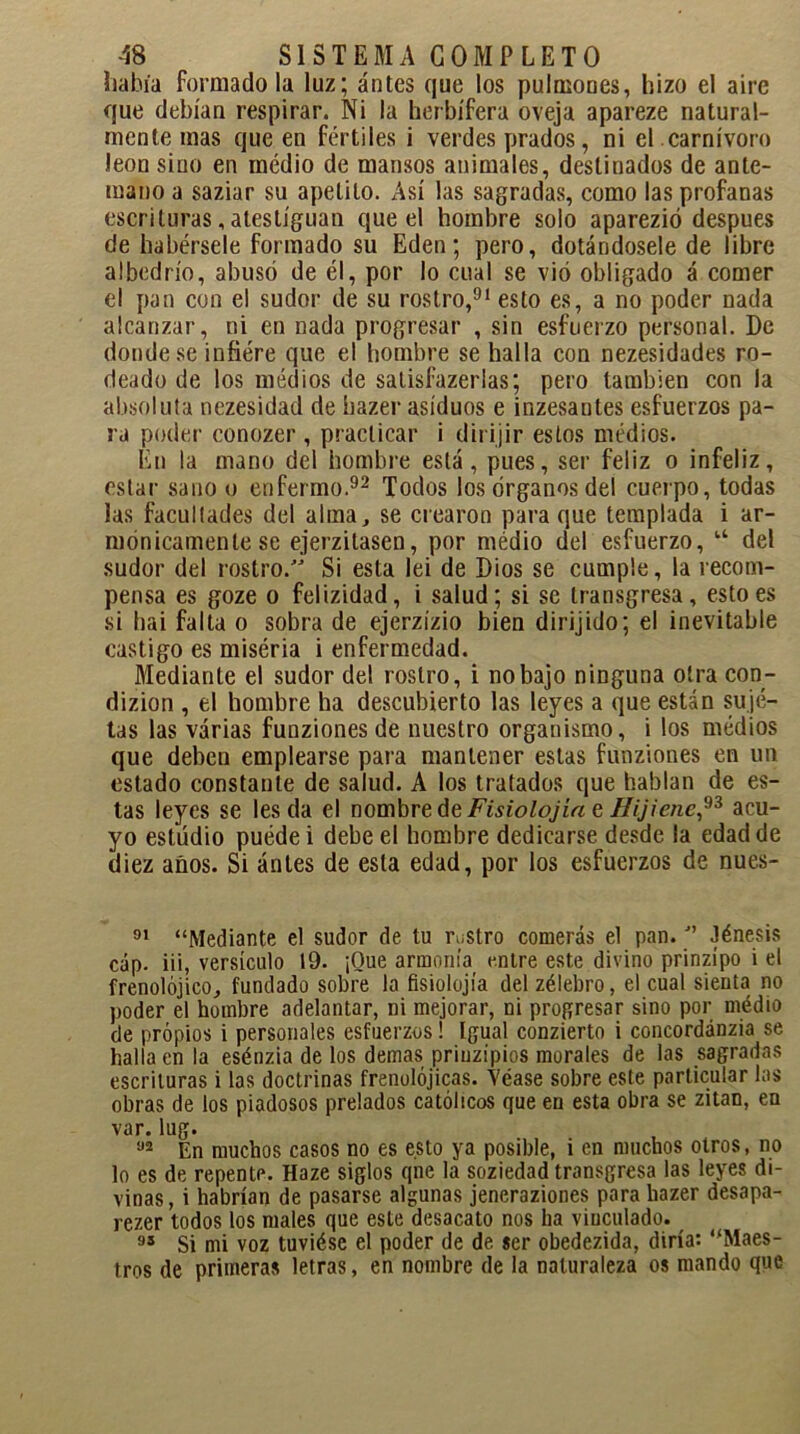 había formado la luz; antes que los pulmones, hizo el aire que debían respirar. Ni la herbífera oveja apareze natural- mente mas que en fértiles i verdes prados, ni el carnívoro león sino en médio de mansos animales, destinados de ante- mano a saziar su apetito. Así las sagradas, como las profanas escrituras, atestiguan que el hombre solo aparezió después de habérsele formado su Edén; pero, dotándosele de libre albedrío, abusó de él, por lo cual se vio obligado á comer el pan con el sudor de su rostro,91 esto es, a no poder nada alcanzar, ni en nada progresar , sin esfuerzo personal. De donde se infiere que el hombre se halla con nezesidades ro- deado de los médios de salisfazerlas; pero también con la absoluta nezesidad de hazer asiduos e inzesantes esfuerzos pa- ra poder conozer, practicar i dirijir estos médios. En la mano del hombre está, pues, ser feliz o infeliz, estar sano o enfermo.92 Todos los órganos del cuerpo, todas las facultades del alma, se crearon para que templada i ar- mónicamente se ejerzitasen, por médio del esfuerzo, u del sudor del rostro.” Si esta lei de Dios se cumple, la recom- pensa es goze o felizidad, i salud; si se transgresa, esto es si hai falta o sobra de ejerzízio bien dirijido; el inevitable castigo es miséria i enfermedad. Mediante el sudor del rostro, i no bajo ninguna otra con- dizion , el hombre ha descubierto las leyes a que están suje- tas las varias funzionesde nuestro organismo, i los médios que deben emplearse para mantener estas funziones en un estado constante de salud. A los tratados que hablan de es- tas leyes se les da el nombre de Fisiolojía e Uijienc,93 acu- yo estudio puede i debe el hombre dedicarse desde la edad de diez años. Si ántes de esta edad, por los esfuerzos de nues- 91 “Mediante el sudor de tu rustro comerás el pan.J’ Jénesis cap. iii, versículo 19. ¡Que armonía entre este divino prinzípo i el frenolójico, fundado sobre la fisiolojía del zélebro, el cual sienta no poder el hombre adelantar, ni mejorar, ni progresar sino por medio de propios i personales esfuerzos! Igual conzierto i concordánzia se halla en la esénzia de los demas priuzipios morales de las sagradas escrituras i las doctrinas frenolójicas. Véase sobre este particular las obras de los piadosos prelados católicos que en esta obra se zitan, en var. lug. aa En muchos casos no es esto ya posible, i en muchos otros, no lo es de repente. Haze siglos qne la soziedad transgresa las leyes di- vinas, i habrían de pasarse algunas jeneraziones para hazer desapa- rezer todos los males que este desacato nos ha vinculado. 95 Si mi voz tuviése el poder de de ser obedezida, diría: “Maes- tros de primeras letras, en nombre de la naturaleza os mando que