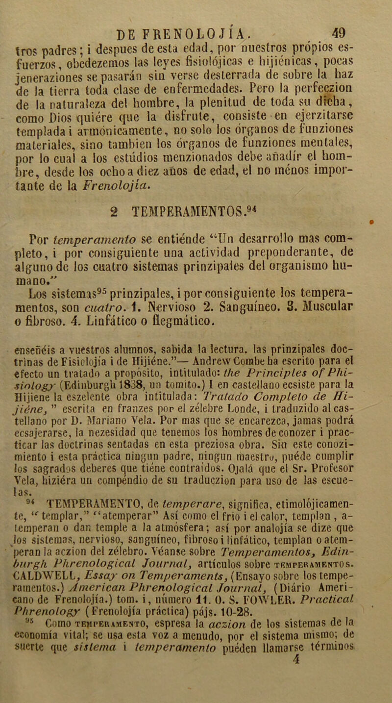 tros padres; i después de esta edad, por nuestros propios es- fuerzos, obedezemos las leyes fisiológicas e hijiénicas, pocas jeneraziones se pasarán sin verse desterrada de sobre la haz de la tierra toda clase de enfermedades. Pero la perfeczion de la naturaleza del hombre, la plenitud de toda su dicha, como Dios quiére que la disfrute, consiste en ejerzitarse templada i armónicamente, no solo ios órganos de funziones materiales, sino también los órganos de funziones mentales, por lo cual a los estudios menzionados debe añadir el hom- bre, desde los ocho a diez anos de edad, el no menos impor- tante de la Frenolojía. 2 TEMPERAMENTOS.94 Por temperamento se entiende “Un desarrollo mas com- pleto, i por consiguiente una actividad preponderante, de alguno de los cuatro sistemas prinzipales del organismo hu- mano. Los sistemas95 prinzipales, i por consiguiente los tempera- mentos, son cuatro, 1. Nervioso 2. Sanguíneo. 3. Muscular o fibroso. 4. Linfático o fiegmático. enseñéis a vuestros alumnos, sabida la lectura, las prinzipales doc- trinas de Fisiolojia i de Hijiéne.”— Andrew Combe ha escrito para el efecto un tratado a propósito, intitulado: tlie Principies of Phi- sinlogy (Edinburgh 1838, un tontito.) I en castellano ecsiste para la Hijiene la eszelente obra intitulada: Tratado Completo de Hi- jiéne, ” escrita en franzes por el zélebre Londe, i traduzido al cas- tellano por D. Mariano Vela. Por mas que se encarezca, jamas podrá ecsajerarse, la nezesidad que tenemos los hombres de conozer i prac- ticar las doctrinas sentadas en esta preziosa obra. Sin este conozi- miento i esta práctica ningún padre, ningún maestro, puéde cumplir los sagrados deberes que tiene contraídos. Ojalá que el Sr. Profesor Vela, hiziéra un compendio de su traduczion para uso de las escue- las. 94 TEMPERAMENTO, de temperare, significa, etimolójicamen- te, “■ templar,” “atemperar” Así como el frió i el calor, templan , a- lemperau o dan temple a la atmósfera; así por analojía se dize que jos sistemas, nervioso, sanguíneo, fibroso i linfático, templan o atem- peran la aczion del zélebro. Véanse sobre Temperamentos, Edin- burgh Phrenological Journal, artículos sobre temperamentos. CALDWELL, Essay on Temperamento, (Ensayo sobre los tempe- ramentos.) American Phrenological Journal, (Diario Ameri- cano de Frenolojía.) tom. i, número 11. 0. S. FOWLER. Practical Phrenology (Frenolojía práctica) pájs. 10-28. 95 Como temperamento, espresa la aczion de los sistemas de la economía vital; se usa esta voz a menudo, por el sistema mismo; de suerte que sistema i temperamento pueden llamarse términos