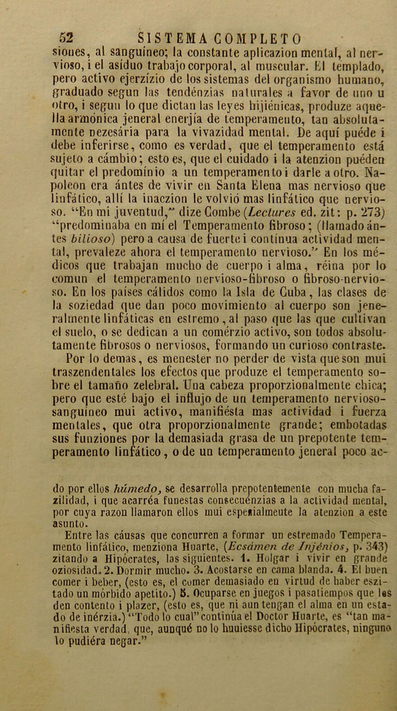 sioues, al sanguíneo; la constante aplicazion mental, al ner- vioso, i el asiduo trabajo corporal, al muscular. El templado, pero activo ejerzízio de los sistemas del organismo humano, graduado según las tendénzias naturales a favor de uno u otro, i según lo que dictan las leyes higiénicas, produze aque- lla armónica jeneral enerjía de temperamento, tan absoluta- mente nezesária para la vivazidad mental. De aquí puéde i debe inferirse, como es verdad, que el temperamento está sujeto a cambio; esto es, que el cuidado i la atenzion puéden quitar el predominio a un temperamento i darle a otro. Na- poleón era antes de vivir en Santa Elena mas nervioso que linfático, allí la inaczion le volvió mas linfático que nervio- so. uEn mi juventud, dize Combe (Leclures ed. zit: p. 273) “predominaba en miel Temperamento fibroso; (llamadoan- tes bilioso) pero a causa de fuerte i continua actividad men- tal, prevaleze ahora el temperamento nervioso.’ En los mé- dicos que trabajan mucho de cuerpo i alma, réina por lo común el temperamento nervioso-fibroso o fibroso-nervio- so. En los países cálidos como la Isla de Cuba, las clases de la soziedad que dan poco movimiento al cuerpo son jene- ralmente linfáticas en estremo,al paso que las que cultivan el suelo, o se dedican a un comérzio activo, son todos absolu- tamente fibrosos o nerviosos, formando un curioso contraste. Por lo demas, es menester no perder de vista que son mui traszendentales los efectos que produze el temperamento so- bre el tamaño zelebral. Una cabeza proporzionalmente chica; pero que esté bajo el influjo de un temperamento nervioso- sanguíneo mui activo, manifiésta mas actividad i fuerza mentales, que otra proporzionalmente grande; embotadas sus funziones por la demasiada grasa de un prepotente tem- peramento linfático, o de un temperamento jeneral poco ac- do por ellos húmedo, se desarrolla prepotentemente con mucba fa- zilidad, i que acarréa funestas consecuenzias a la actividad mental, por cuya razón llamaron ellos mui espeiialmeute la atenzion a este asunto. Entre las cáusas que concurren a formar un estremado Tempera- mento linfático, menziona Huarte, (Ecsámen de Injénios, p. 343) zitando a Hipócrates, las siguientes. 1. Holgar i vivir en grande oziosidad. 2. Dormir mucho. 3. Acostarse en cama blanda. 4. El buen comer i beber, (esto es, el comer demasiado eu virtud de haber eszi- tado un mórbido apetito.) 5. Ocuparse en juegos i pasatiempos que las den contento i plazer, (esto es, que ni aun tengan el alma en un esta- do de inérzia.) “Todo lo cual” continúa el Doctor Huarte, es “tan ma- nifiesta verdad, que, auDqué no lo huuiessc dicho Hipócrates, ninguno lo pudiéra negar.”