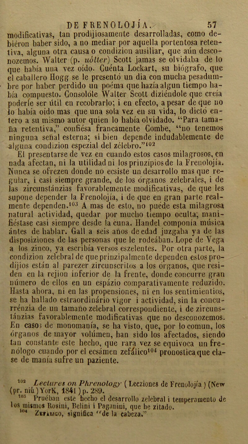 modificativas, tan prodigiosamente desarrolladas, como de- biéron haber sido, a no mediar por aquella portentosa reten- tiva, alguna otra causa o condizion ausiliar, que aún desco- noze'mos. Walter (p. uólter) Scott jamas se olvidaba de lo que había una vez oído. Cuénta Lockart, su biógrafo, que el caballero Hogg se le presentó un dia con mucha pesadum- bre por haber perdido un poema que hazía algún tiempo ha- bía compuesto. Consolóle Walter Scott diziéndole que creía poderle ser útil en recobrarlo; i en efecto, a pesar de que no lo había oído mas que una sola vez en su vida, lo dictó en- tero a su mismo autor quien lo había olvidado. “Para tama- ña retentiva,” confiésa francamente Combe, “no tenemos ninguna señal esterna; si bien depende indudablemente de alguna condizion espezial del zélebro.”102 El presentarse de vez en cuando estos casos milagrosos, en nada afectan, ni la utilidad ni los prinzípiosde la Freuolojía. Nunca se ofrezen donde no ecsiste un desarrollo mas que re- gular, i casi siempre grande, de los órganos zelebrales, i de las zircunstánzias favorablemente modificativas, de que les supone depender la Frenolojía, i de que en gran parle real- mente dependen.103 A mas de esto, no puede esta milagrosa natural actividad, quedar por mucho tiempo oculta; mani- fiéstase casi siempre desde la cuna. Iíandel componía música antes de hablar. Gall a seis años de edad juzgaba ya de las disposiziones de las personas que le rodeaban. Lope de Vega a los zinco, ya escribía versos eszelentes. Por otra parte, la condizion zelebrai de queprinzipalmente dependen estos pro- díjios están al parezer zircunscritos a los órganos, que resi- den en la rejion inferior de la frente, donde concurre gran número de ellos en un espázio comparativamente reduzido. Hasta ahora, ni en las propensiones, ni en los senlimientios, se ha hallado estraordinário vigor i actividad, sin la concu- rrénzia de un tamaño zelebrai correspondiente, i de zircuns- tánzias favorablemente modificativas que no desconozemos. En casoi de monomanía, se ha visto, que, por lo común, los órganos de mayor volúmen, han sido los afectados, siendo tan constante este hecho, que rara vez se equivoca un fre- nólogo cuando por el eesámen zefálico104 pronostica que cla- se de manía sufre un pazienle. 102 Leclures on Phrenology ( Lecziones de Frenolojía ) (New (pr. niú) YorK, 1841) p. 289. 103 Prueban este becho el desarrollo zelebrai i temperamento de los mismos Rosiiii, Belini i Paganini, que he zitado. 104 Zeulico, significa <fde la cabeza.”