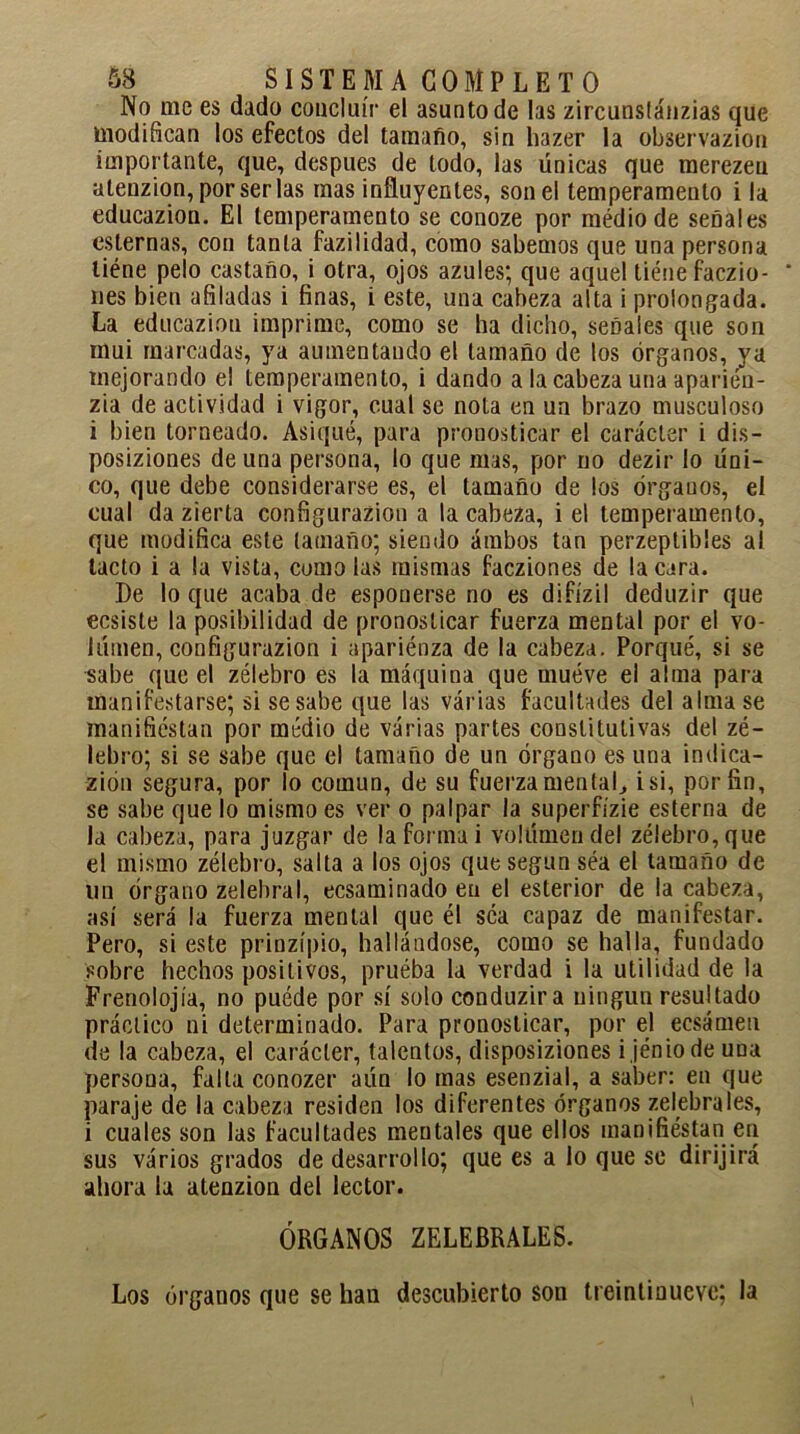 No me es dado concluir el asunto de las zircunstánzias que modifican los efectos del tamaño, sin hazer la observazion importante, que, después de todo, las Unicas que merezeu atenzion, por ser las mas influyentes, son el temperamento i la educazion. El temperamento se conoze por médio de señales esternas, con tanta fazilidad, como sabemos que una persona liéne pelo castaño, i otra, ojos azules; que aquel tiéuefaczio- * lies bien afiladas i finas, i este, una cabeza alta i prolongada. La educazion imprime, como se ha dicho, señales que son mui marcadas, ya aumentando el tamaño de los órganos, va mejorando el temperamento, i dando a la cabeza una aparieu- zia de actividad i vigor, cual se nota en un brazo musculoso i bien torneado. Asiqué, para pronosticar el carácter i dis- posiziones de una persona, lo que mas, por no dezir lo Uni- co, que debe considerarse es, el tamaño de los órgauos, el cual da zierta configurazion a la cabeza, i el temperamento, que modifica este tamaño; siendo ambos tan perzeptibles aí tacto i a la vista, como las mismas facziones de la cara. De lo que acaba de esponerse no es difízil deduzir que ecsiste la posibilidad de pronosticar fuerza mental por el vo- lUmen, configurazion i apariénza de la cabeza. Porqué, si se sabe que el zélebro es la máquina que mueve el alma para manifestarse; si se sabe que las várias facultades del alma se manifiestan por medio de várias partes constitutivas del zé- lebro; si se sabe que el tamaño de un órgano es una indica- zión segura, por lo común, de su fuerza mentaL i si, por fin, se sabe que lo mismo es ver o palpar la superfízie esterna de la cabeza, para juzgar de la forma i vollímen del zélebro, que el mismo zélebro, salta a los ojos que según séa el tamaño de un órgano zelebral, ecsaminado en el esterior de la cabeza, así será la fuerza mental que él séa capaz de manifestar. Pero, si este prinzípio, hallándose, como se halla, fundado sobre hechos positivos, pruéba la verdad i la utilidad de la Frenolojía, no puéde por sí solo conduzira ningún resultado práctico ni determinado. Para pronosticar, por el ecsámen de la cabeza, el carácter, talentos, disposiziones i jéniode una persona, falla conozer aún lo mas esenzial, a saber: en que paraje de la cabeza residen los diferentes órganos zelebrales, i cuales son las facultades mentales que ellos manifiestan en sus vários grados de desarrollo; que es a lo que se dirijirá ahora la atenzion del lector. ÓRGANOS ZELEBRALES. Los órganos que se han descubierto son treintinueve; la