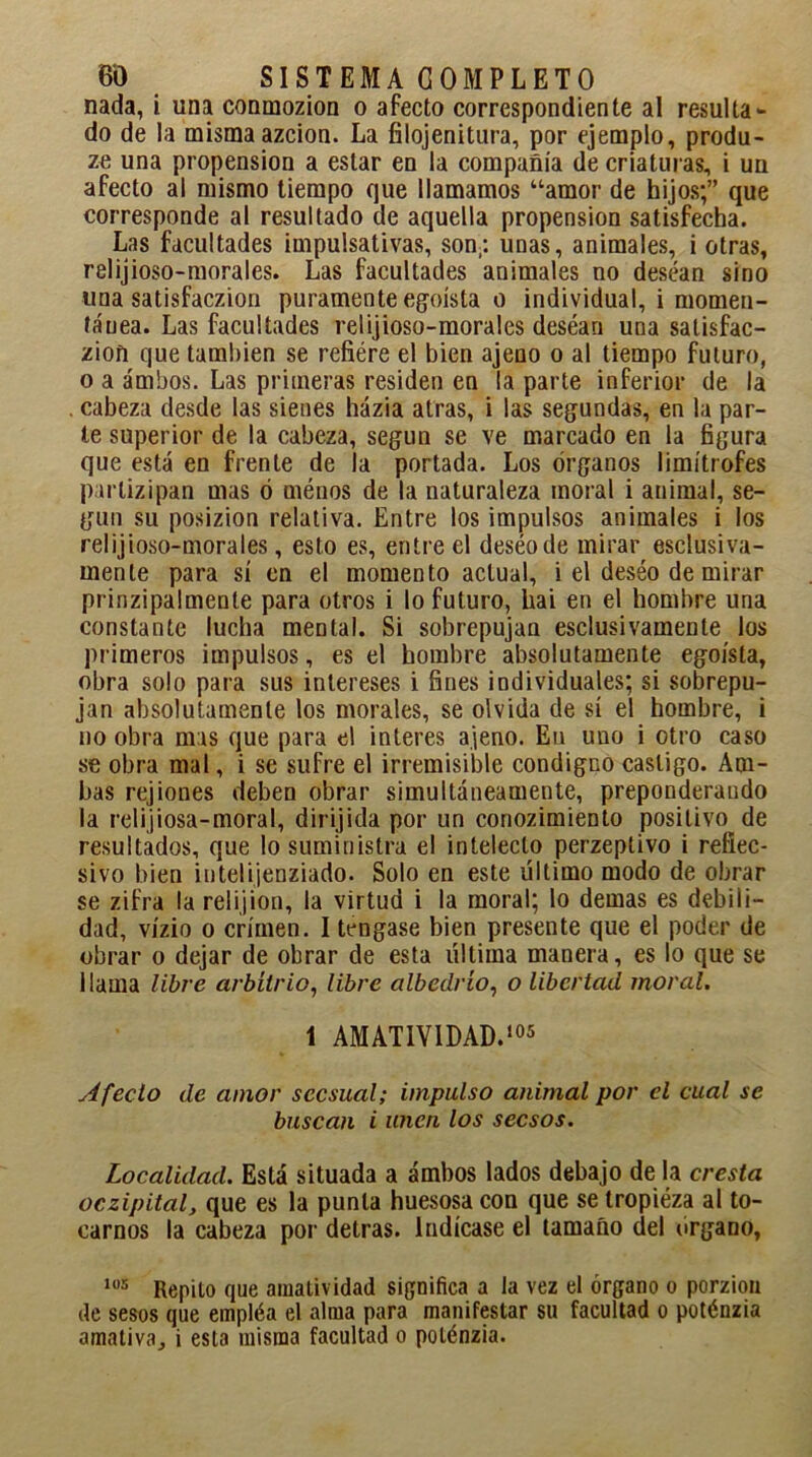 nada, i una conmozion o afecto correspondiente al resulta- do de la misma azcion. La filojenitura, por ejemplo, produ- ze una propensión a estar en la compañía de criaturas, i un afecto al mismo tiempo que llamamos “amor de hijos;” que corresponde al resultado de aquella propensión satisfecha. Las facultades impulsativas, son,: unas, animales, i otras, relijioso-morales. Las facultades animales no desean sino una satisfaczion puramente egoísta o individual, i momen- tánea. Las facultades relijioso-morales desean una satisfac- ción que también se refiére el bien ajeno o al tiempo futuro, o a ambos. Las primeras residen en la parte inferior de la cabeza desde las sienes házia atras, i las segundas, en la par- te superior de la cabeza, según se ve marcado en la figura que está en frente de la portada. Los órganos limítrofes parlizipan mas ó ménos de la naturaleza moral i animal, se- gún su posizion relativa. Entre los impulsos animales i los relijioso-morales, esto es, entre el deséode mirar esclusiva- rnenle para sí en el momento actual, i el deséo de mirar prinzipalmenle para otros i lo futuro, hai en el hombre una constante lucha mental. Si sobrepujan esclusivamenle los primeros impulsos, es el hombre absolutamente egoísta, obra solo para sus intereses i fines individuales; si sobrepu- jan absolutamente los morales, se olvida de sí el hombre, i no obra mas que para el interes ajeno. En uno i otro caso se obra mal, i se sufre el irremisible condigno castigo. Am- bas rejiones deben obrar simultáneamente, preponderando la relijiosa-moral, dirijida por un conozimiento positivo de resultados, que lo suministra el intelecto perzeplivo i refiec- sivo bien intelijenziado. Solo en este último modo de obrar se zifra la relijion, la virtud i la moral; lo demas es debili- dad, vízio o crimen. I tengase bien presente que el poder de obrar o dejar de obrar de esta última manera, es lo que se llama libre arbitrio, libre albedrío, o libertad moral. 1 AMAT1V1DAD.105 Afecto de amor sccsual; impulso animal por el cual se buscan i unen los secsos. Localidad. Está situada a ambos lados debajo de la cresta oczipital, que es la punta huesosa con que se tropiéza al to- carnos la cabeza por detras. Indícase el tamaño del órgano, 105 Repito que amatividad significa a la vez el órgano o porzion de sesos que empléa el alma para manifestar su facultad o poténzia amativaj i esta misma facultad o poténzia.