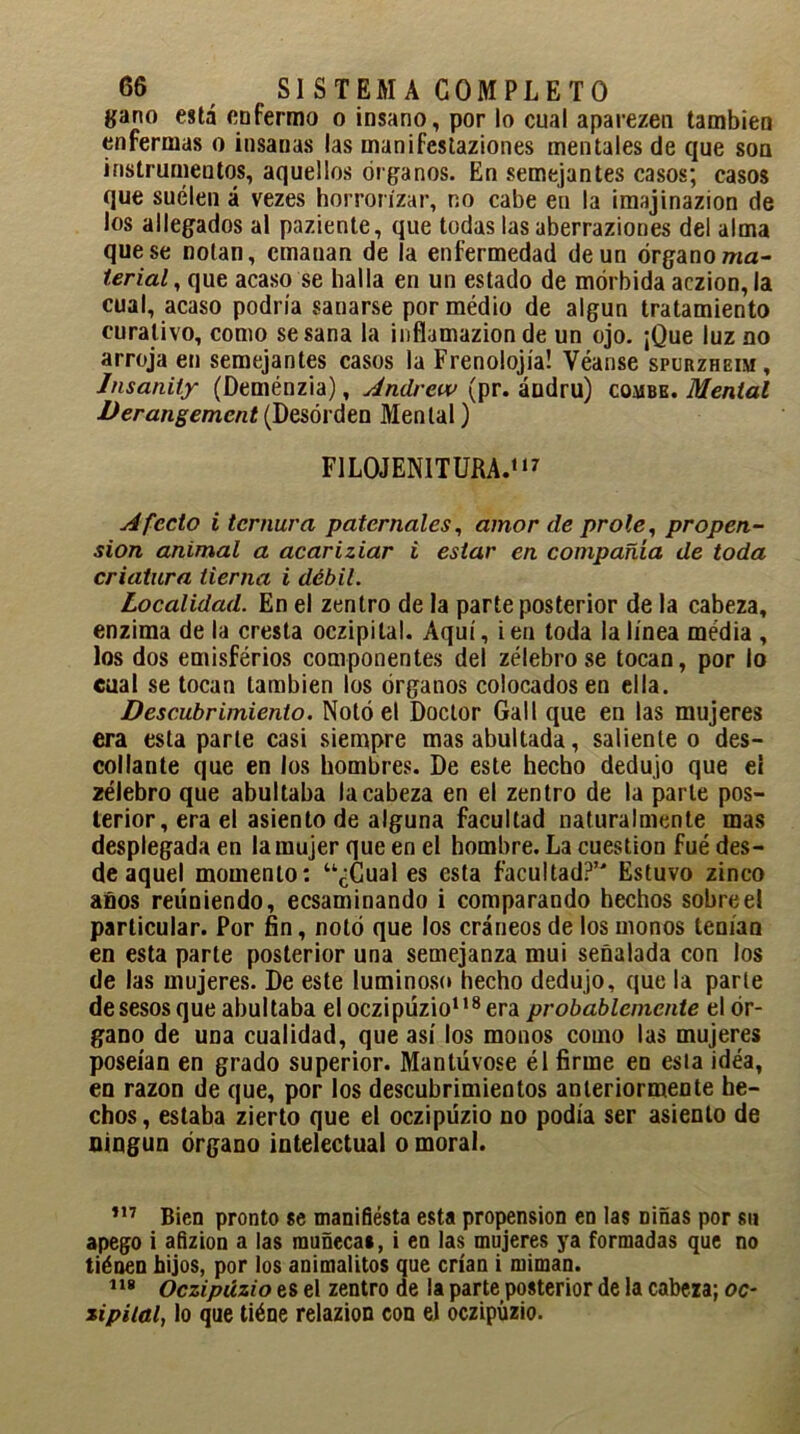 gano está enfermo o insano, por lo cual aparezen también enfermas o insanas las manifestaziones mentales de que son instrumentos, aquellos órganos. En semejantes casos; casos que suelen á vezes horrorizar, no cabe en la imajinazion de los allegados al paziente, que todas las aberraziones del alma que se notan, emanan de la enfermedad de un órgano ma- terial , que acaso se halla en un estado de mórbida aczion, la cual, acaso podría sanarse pormédio de algún tratamiento curativo, como se sana la infíamazion de un ojo. ¡Que luz no arroja en semejantes casos la Frenolojía! Véanse spurzheim, Insanity (Deménzia), Andrew (pr. ándru) combe. Mental Derangement(Desorden Mental) FILOJENITURA.117 Afecto i ternura paternales, amor de prole, propen- sión animal a acariziar i estar en compañía de toda criatura tierna i débil. Localidad. En el zentro de la parte posterior de la cabeza, enzima de la cresta oczipital. Aquí, i en toda la línea media , los dos emisférios componentes del zélebrose tocan, por lo cual se tocan también los órganos colocados en ella. Descubrimiento. Notó el Doctor Gall que en las mujeres era esta parle casi siempre mas abultada, saliente o des- collante que en los hombres. De este hecho dedujo que el zélebro que abultaba la cabeza en el zentro de la parle pos- terior, era el asiento de alguna facultad naturalmente mas desplegada en la mujer que en el hombre. La cuestión fue des- de aquel momento: “¿Cuales esta facultad?’ Estuvo zineo años reuniendo, ecsaminando i comparando hechos sobre el particular. Por fin, notó que los cráneos de los monos teníaQ en esta parte posterior una semejanza mui señalada con los de las mujeres. De este luminoso hecho dedujo, que la parle de sesos que abultaba el oczipüzio118 era probablemente el ór- gano de una cualidad, que así los monos como las mujeres poseían en grado superior. Mantúvose él firme en esla idea, en razón de que, por los descubrimientos anteriormente he- chos, estaba zierto que el oczipüzio no podía ser asiento de ningún órgano intelectual o moral. m Bien pronto se manifiésta esta propensión en las niñas por su apego i afizion a las muñeca», i en las mujeres ya formadas que no tiéoen hijos, por los animalitos que crían i miman. 118 Oczipüzio es el zentro de la parte posterior de la cabeza; oc- zipital, lo que tiéne relazion con el oczipüzio.