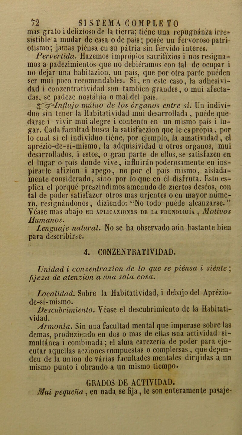 mas grato ideliziosode la tierra; tiéne una repugnánza irre* sistible a mudar de casa o de país; posee un fervoroso patri- otismo; jamas piensa en su patria sin férvido interes. Pervertida. Hazemos impropios sacrificios i nos resigna- mos a padezimientos que no debiéramos con tal de ocupar i no dejar una habilazion, un país, que por otra parte puéden ser mui poco recomendables. Si, en este caso, la adhesivi- dad i conzentratividad son también grandes, o mui afecta- das, se padeze nostáljia o mal del país. fáj^fnftujo mutuo de los órganos entre sí. Un indivi- duo sin tener la Habitatividad mui desarrollada, puéde que- darse i vivir mui alegre i contento en un mismo país i lu- gar. Cada facultad busca la satisfaczion que le es propia, por lo cual si el individuo tiéne, por ejemplo, la amatividad, el aprézio-de-sí-mismo, la adquisividad u otros órganos, mui desarrollados, i estos, o gran parte de ellos,se satisfazen en el lugar o país donde vive, influirán poderosamente en ins- pirarle afizion i apego, no por el país mismo, aislada- mente considerado, sino por loque en él disfruta. Esto es- plica el porqué preszindimos amenudo de ziertos deséos, con tal de poder satisfazer otros mas urjentes o en mayor DÚme- ro, resignándonos, diziendo: uNo todo puéde alcanzarse.” Véase mas abajo en aplicaziones de la frenolojía , Motivos Humanos. Lenguaje natural. No se ha observado aún bastante bien para describirse. 4. CONZENTRATIVIDAD. Unidad i conzentrazion de lo que se piénsa i siénte; fijeza de atenzion a una sola cosa. Localidad. Sobre la Habitatividad, i debajo del Aprézio- de-sí-mismo. Descubrimiento. Véase el descubrimiento de la Habitati- vidad. Armonía. Sin una facultad mental que imperase sobre las demas, produziendo en dos o mas de ellas una actividad si- multánea i combinada; el alma carezería de poder para eje- cutar aquellas acziones compuestas o complecsas, que depen- den de la unión de várias facultades mentales dirijidas a un mismo punto i obrando a un mismo tiempo. GRADOS DE ACTIVIDAD. Mui pequeña, en nada se fija, le son enteramente pasaje-