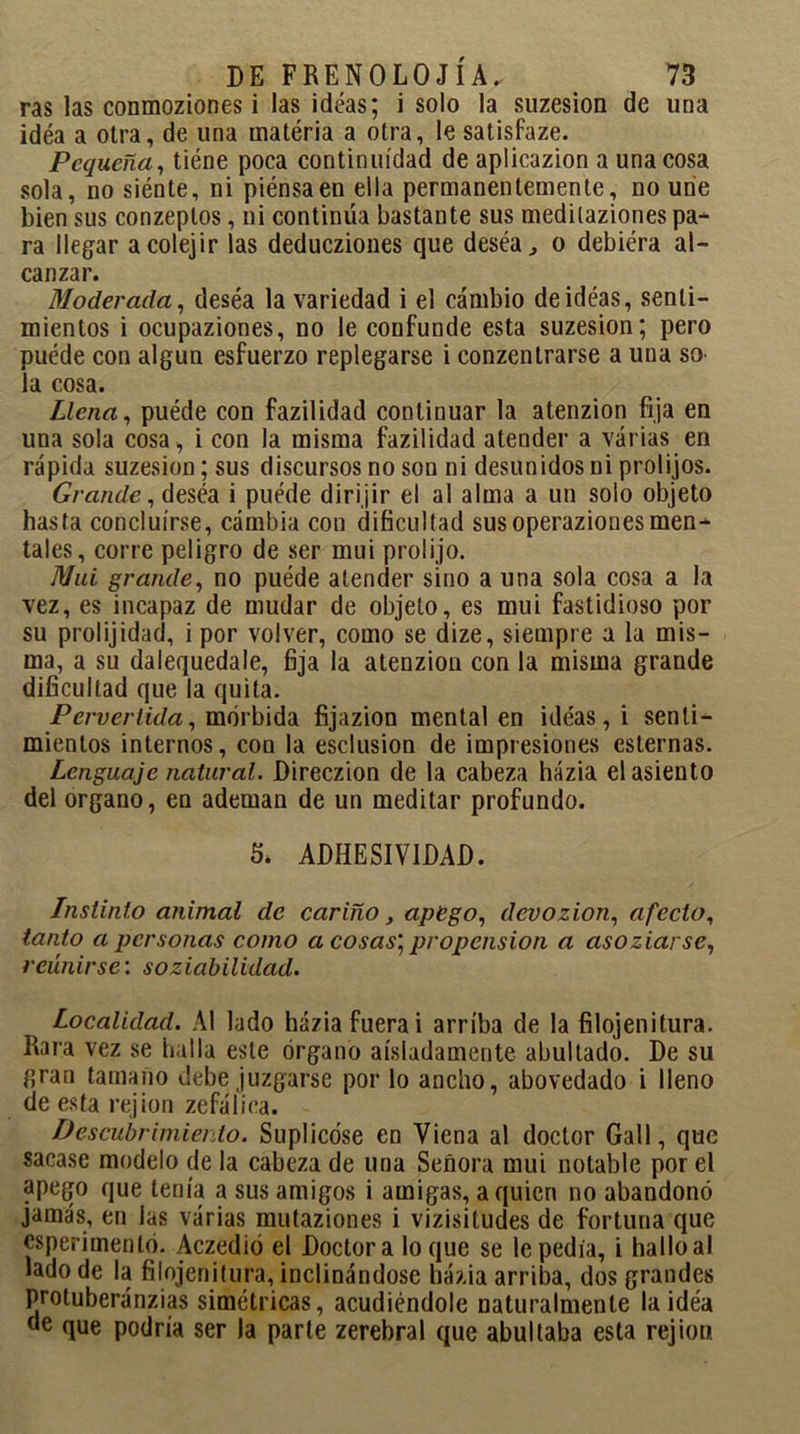 ras las conmoziones i las ideas; i solo la suzesion de una idéa a otra, de una iuatéria a otra, le satisfaze. Pequeña, tiéne poca continuidad de aplicazion a una cosa sola, no siénte, ni piénsaen ella permanentemente, no une bien sus conzeptos, ni continúa bastante sus medilaziones pa- ra llegar acolejir las deducziones que deséa, o debiera al- canzar. Moderada, deséa la variedad i el cambio de ideas, senti- mientos i ocupaziones, no le confunde esta suzesion; pero puéde con algún esfuerzo replegarse i conzentrarse a una so- la cosa. Llena, puéde con fazilidad continuar la atenzion fija en una sola cosa , i con la misma fazilidad atender a varias en rápida suzesion; sus discursos no son ni desunidos ni prolijos. Grande, deséa i puéde dirijir el al alma a un solo objeto hasta concluirse, cambia con dificultad sus operazionesmen- tales, corre peligro de ser mui prolijo. Mui grande, no puéde atender sino a una sola cosa a la vez, es incapaz de mudar de objeto, es mui fastidioso por su prolijidad, i por volver, como se dize, siempre a la mis- ma, a su dalequedale, fija la atenzion con la misma grande dificultad que la quita. Pervertida, mórbida fijazion mental en ideas, i senti- mientos internos, con la esclusion de impresiones esternas. Lenguaje natural. Direczion de la cabeza házia el asiento del organo, en ademan de un meditar profundo. 5* ADHESIVIDAD. Instinto animal de cariño, apego, devozion, afecto, tanto a personas como a cosas, propensión a asoziarse, reunirse: soziabilidad. Localidad. Al lado házia fuera i arriba de la filojenitura. Rara vez se halla este órgano aisladamente abultado. De su gran tamaño debe juzgarse por lo ancho, abovedado i lleno de esta rejion zefálica. Descubrimiento. Suplicóse en Viena al doctor Gall, que sacase modelo de la cabeza de una Señora mui notable por el apego que tenía a sus amigos i amigas, a quien no abandonó jamás, en las várias mutaziones i vizisitudes de fortuna que esperimentó. Aczedió el Doctor a lo que se le pedia, i hallo al lado de la filojenitura, inclinándose házia arriba, dos grandes protuberánzias simétricas, acudiéndole naturalmente la idéa de que podría ser la parle zerebral que abultaba esta rejion