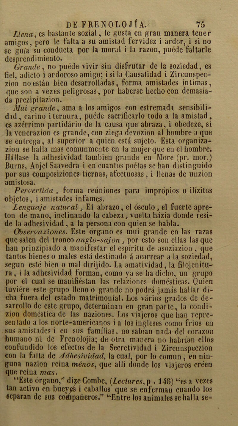 Llenares bastante sozial, le gusta en gran manera tener amigos, pero le falta a su amistad fervidez i ardor, i si no se guía su conducta por la moral i la razón, puéde faltarle desprendimiento. Grande, no puéde vivir sin disfrutar de la soziedad, es fiel, adicto i ardoroso amigo; i si la Causalidad i Zircunspec- zion no están bien desarrolladas, forma amistades íntimas, que son a vezes peligrosas, por haberse hecho con demasia- da prezipitazion. Mui grande, ama a los amigos con estremada sensibili- dad, cariño i ternura, puéde sacrificarlo todo a la amistad, es azérrimo partidario de la causa que abraza, i obedeze, si la venerazion es grande, con ziega devozion al hombre a que se entrega, al superior a quien está sujeto. Esta organiza- zion se halla mas comunmente en la mujer que en el hombre. Hállase la adhesividad también grande en More (pr. mor.) JBurns, Anjel Saavedra i en cuantos poétas se han distinguido por sus composiziones tiernas, afectuosas, i llenas de uuzion amistosa. Pervertida , forma reuniones para impropios o ilízitos objetos, i amistades infames. Lenguaje natural, El abrazo, el ósculo, el fuerte apre- tón de mano, inclinando la cabeza, vuelta házia donde resi- de la adhesividad, a la persona con quien se habla. Observaziones. Este órgano es mui grande en las razas que salen del tronco anglo-sajon, por esto son ellas lasque han prinzipiado a manifestar el espíritu de asoziazion , que tantos bienes o males está destinado á acarrear a la soziedad, según esté bien o mal dirijido. La amatividad, la filojenitu- ra, i la adhesividad forman, como ya se ha dicho, un grupo por el cual se manifiéstan las relaziones domésticas. Quien tuviére este grupo lleno o grande no podrá jamás hallar di- cha fuera del estado matrimonial. Los vários grados de de- sarrollo de este grupo, determinan en gran parte, la condi- zion doméstica de las naziones. Los viajeros que han repre- sentado a los norte-americanos i a los ingleses como frios en sus amistades i en sus familias, no sabían nada del corazón humano ni de Frenolojia; de otra manera no habrían ellos confundido los efectos de la Secretividad i Zircunspeczion con la falla de Adhesividad, la cual, por lo común, en nin- guna nazion reina ménos, que allí donde los viajeros créen que reina mas. “Este órgano,” di^eCombe, (Lcclures,p . 146) “esa vezes tan activo en bueyes i caballos que se enferman cuando los separan de sus compañeros.” “Entre los animales se halla se-