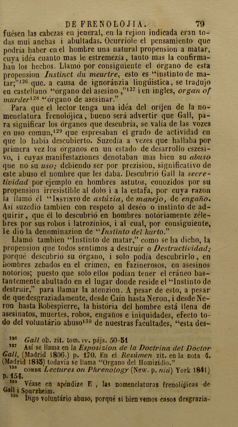 fuesen las cabezas en jeneral, en la rejion indicada eran to- das mui anchas i abultadas. Ocurrióle el pensamiento que podría haber en el hombre una natural propensión a malar, cuya idea cuanto mas le estremezía, tanto mas la confirma- ban los hechos. Llamó por consiguiente el órgano de esta propensión Instinct du meurtre, esto es “instinto de ma- tar;”126 que. a causa de ignoránzia lingüistica, se tradujo en castellano “órgano del asesino.,”127 i en ingles, organ of murder128 “órgano de asesinar.” Para que el lector tenga una idea del oríjen de la no- menclatura frenolójica, bueno será advertir que Gal 1, pa- ra significar los órganos que descubría, se valía de las vozes en uso común,129 que espresaban el grado de actividad cu que lo había descubierto. Suzedía a vezes que hallaba por primera vez los órganos en un eslado de desarrollo eszesi- vo, i cuyas manifestaziones denotaban mas bien su abusa que no su uso; debiendo ser por prezision, significativo de este abuso el nombre que les daba. Descubrió GalI la secre- tividad por ejemplo en hombres astutos, conozidos por su propensión irresistible al dolo i a la estafa, por cuya razón la llamó él “Instinto de asiúzia, de manejo, de engaño. Así suzedió también con respeto al deseo o instinto de ad- quirir, que él lo descubrió en hombres notoriamente zéle- bres por sus robos i latrozínios, i al cual, por consiguiente, le dio la denominazion de “Instinto del hurto.” Llamó también “Instinto de matar,” como se ha dicho, la propensión que todos sentimos a destruir o Destructividad} porqué descubrió su órgano, i solo podía descubrirlo, en hombres zebados eu el crimen, en fazinerosos, en asesinos notorios; puesto que solo ellos podían tener el cráneo bas- tantemente abultado en el lugar donde reside el “Instinto de destruir,” para llamar la atenzion. A pesar de esto, a pesar de quedesgraziadamente, desde Caín hasta Nerón, i desde Ne- rón hasta Robespierre, la historia del hombre está llena de asesinatos, muertes, robos, engaños e iuiquidades, efecto to- do del voluutário abuso130 de nuestras facultades, “esta des- 1SB Gall ob. zit. tom. iv. pájs. 50-51 157 Así se llama en la Esposizion de la Doctrina del Doctor Gall, (Madrid 1806.) p. 170. En el Resúmen zit. en la nota 4. (Madrid 1835) todavía se llama “Organo del Homizídio.” 188 combe Lectores on Phrenology (New. p. niú) York 1841) p. 154. 189 Véase en apéndize E , las nomenclaturas frenológicas de Gall i Spurzheim. 130 Digo voluntario abuso, porqué si bien vemos casos desgrazia-