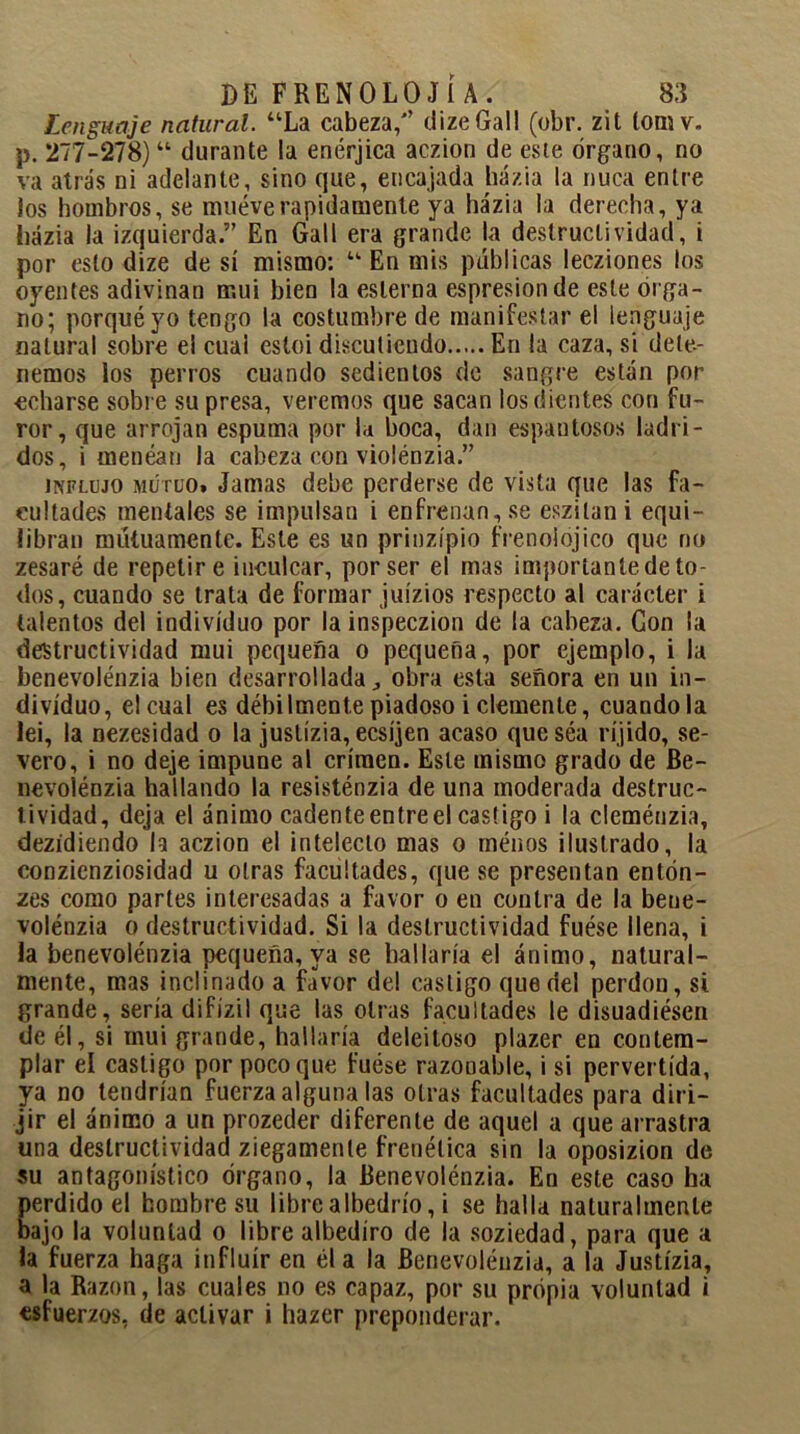 Lenguaje natural. “La cabeza/’ dizeGall (obr. zit lomv. p. 277-278)“ durante la enérjica aczion de este órgano, no va atrás ni adelante, sino que, encajada házia la nuca entre los hombros, se mueve rápidamente ya házia la derecha, ya házia la izquierda.” En Gall era grande la destructividad, i por esto dize de sí mismo: “ En mis públicas lecziones los oyentes adivinan mui bien la esterna espresion de este órga- no; porqué yo tengo la costumbre de manifestar el lenguaje natural sobre el cual estoi discutiendo En la caza, si dete- nemos los perros cuando sedientos de sangre están por echarse sobre su presa, veremos que sacan los dientes con fu- ror, que arrojan espuma por la boca, dan espantosos ladri- dos, i menéan la cabeza con violénzia.” influjo mutuo» Jamas debe perderse de vista que las fa- cultades mentales se impulsan i enfrenan, se eszilani equi- libran mutuamente. Este es un prinzípio frenoiojico que no zesaré de repetir e inculcar, por ser el mas importante de to- dos, cuando se trata de formar juízios respecto al carácter i talentos del individuo por lainspeczion de la cabeza. Con la destructividad mui pequeña o pequeña, por ejemplo, i la benevolénzia bien desarrollada., obra esta señora en un in- dividuo, el cual es débilmente piadoso i clemente, cuandola lei, la nezesidad o la juslízia, ecsíjen acaso que séa ríjido, se- vero, i no deje impune al crimen. Este mismo grado de Be- nevolénzia hallando la resisténzia de una moderada destruc- tividad, deja el ánimo cadenteentreel castigo i la cleménzia, dezídiendo la aczion el intelecto mas o menos ilustrado, la conzienziosidad u otras facultades, que se presentan entón- zes como partes interesadas a favor o en contra de la bene- volénzia o destructividad. Si la destructividad fuése llena, i la benevolénzia pequeña, ya se hallaría el ánimo, natural- mente, mas inclinado a favor del castigo que del perdón, si grande, sería difízil que las otras facultades le disuadiésen de él, si mui grande, hallaría deleitoso plazer en contem- plar el castigo por poco que fuése razonable, i si pervertida, ya no tendrían fuerza alguna las otras facultades para diri- jir el ánimo a un prozeder diferente de aquel a que arrastra una destructividad ziegamente frenética sin la oposizion de su antagonístico órgano, la Benevolénzia. En este caso ha perdido el hombre su libre albedrío, i se halla naturalmente bajo la voluntad o libre albedíro de la soziedad, para que a la fuerza haga influir en él a la Benevolénzia, a la Justízia, a la Razón, las cuales no es capaz, por su propia voluntad i esfuerzos, de activar i hazer preponderar.