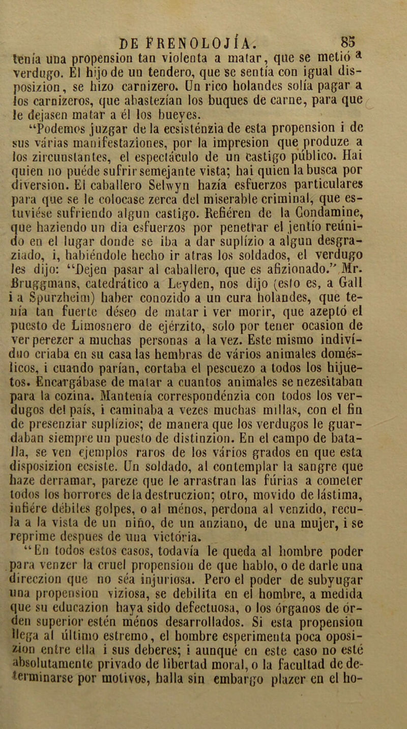 heñía uua propensión tan violenta a malar, que se metió a verdugo. El hijo de un tendero, que se sentía con igual dis- posición, se hizo carnizero. Un rico holandés solía pagar a los carniceros, que abastezían los buques de carne, para que le dejasen matar a él los bueyes. “Podemos juzgar de la ecsisténzia de esta propensión i de sus varias manifestaciones, por la impresión que produze a los circunstantes, el espectáculo de un Castigo público. Hai quien no puéde sufrir semejante vista; hai quien la busca por diversión. El caballero Selwyn hazía esfuerzos particulares para que se le colocase zerca del miserable criminal, que es- tuviese sufriendo algún castigo. Refieren de la Gondamine, que haciendo un dia esfuerzos por penetrar el jentío reuni- do en el lugar donde se iba a dar suplízio a algún desgra- ziado, i, habiéndole hecho ir atras los soldados, el verdugo les dijo: “Dejen pasar al caballero, que es afizionado.’' Mr. Bruggmans, catedrático a Leyden, nos dijo (esto es, a Gall i a Spurzheim) haber conozido a un cura holandés, que te- nía tan fuerte deseo de matar i ver morir, que azeptó el puesto de Limosnero de ejérzito, solo por tener ocasión de verperezer a muchas personas a la vez. Este mismo indivi- duo criaba en su casa las hembras de vários animales domés- licos, i cuando parían, cortaba el pescuezo a todos los hijue- tos. Encargábase de matar a cuantos animales se nezesitaban para la cozina. Mantenía correspondencia con todos los ver- dugos de! país, i caminaba a vezes muchas millas, con el fin de presenziar suplízios; de manera que los verdugos le guar- daban siempre un puesto de distinzion. En el campo de bata- lla, se ven ejemplos raros de los vários grados en que esta disposizion ecsiste. Un soldado, al contemplar la sangre que haze derramar, pareze que le arrastran las furias a cometer lodos los horrores deladestruczion; otro, movido de lástima, infiere débiles golpes, o al rnénos, perdona al venzido, recu- la a la vista de un niño, de un anziano, de una mujer, i se reprime después de una victoria. “En todos estos casos, todavía le queda al hombre poder para venzer la cruel propensión de que hablo, o de darle una direczion que no séa injuriosa. Pero el poder de subyugar una propensión viziosa, se debilita en el hombre, a medida que su educazion haya sido defectuosa, o los órganos de or- den superior estén ménos desarrollados. Si esta propensión llega al último eslremo, el hombre esperimenta poca oposi- ten entre ella i sus deberes; i aunqué en este caso no esté absolutamente privado de libertad moral, o la facultad de de- terminarse por motivos, halla sin embargo plazer en el ho-